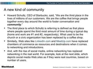 A new kind of community Howard Schultz, CEO of Starbucks, said, “We are the third place in the lives of millions of our customers. We are the coffee that brings people together every day around the world to foster conversation and  community .” The third place to which Schultz is referring is defined as that place where people spend the third most amount of time during a typical day (home and work are #1 and #2, respectively). What used to be the church or a civic organization has been replaced by a coffee shop.  Similarly, Web sites like  LinkedIn .com  and  MeetUp .com  have replaced chambers of commerce as resources and destinations when it comes to networking and introductions. And, with the rise of social media, online networking has replaced networking in the real world. For example, look at the next slide, which depicts social media Web sites as if they were real countries, based on number of users. 