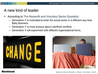 A new kind of leader According to  The Nonprofit and Voluntary Sector Quarterly : Generation Y is motivated to enter the social sector in a different way than Baby Boomers. Generation Y is more anxious about Life/Work conflicts. Generation Y will experiment with different organizational forms. 