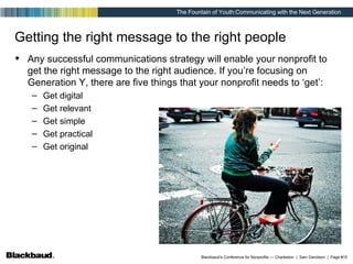 Getting the right message to the right people Any successful communications strategy will enable your nonprofit to get the right message to the right audience. If you’re focusing on Generation Y, there are five things that your nonprofit needs to ‘get’: Get digital Get relevant Get simple Get practical Get original 