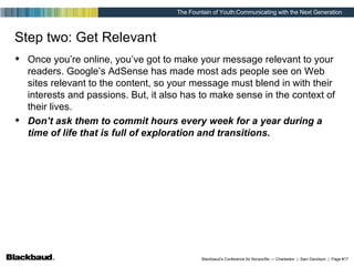 Step two: Get Relevant Once you’re online, you’ve got to make your message relevant to your readers. Google’s AdSense has made most ads people see on Web sites relevant to the content, so your message must blend in with their interests and passions. But, it also has to make sense in the context of their lives. Don’t ask them to commit hours every week for a year during a time of life that is full of exploration and transitions.   
