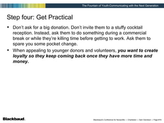 Step four: Get Practical Don’t ask for a big donation. Don’t invite them to a stuffy cocktail reception. Instead, ask them to do something during a commercial break or while they’re killing time before getting to work. Ask them to spare you some pocket change. When appealing to younger donors and volunteers,  you want to create loyalty so they keep coming back once they have more time and money. 