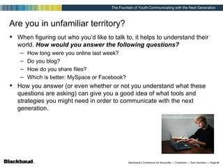 Are you in unfamiliar territory? When figuring out who you’d like to talk to, it helps to understand their world.  How would you answer the following questions? How long were you online last week? Do you blog? How do you share files? Which is better: MySpace or Facebook? How you answer (or even whether or not you understand what these questions are asking) can give you a good idea of what tools and strategies you might need in order to communicate with the next generation. 
