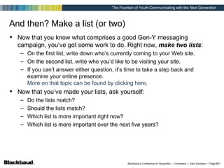 And then? Make a list (or two) Now that you know what comprises a good Gen-Y messaging campaign, you’ve got some work to do. Right now,  make two lists : On the first list, write down who’s currently coming to your Web site. On the second list, write who you’d like to be visiting your site. If you can’t answer either question, it’s time to take a step back and examine your online presence.  More on that topic can be found by clicking here. Now that you’ve made your lists, ask yourself: Do the lists match? Should the lists match? Which list is more important right now? Which list is more important over the next five years? 