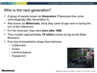 Who is the next generation? A group of people known as  Generation Y  (because they come chronologically after Generation X) Also known as  Millennials , since they came of age near or during the turn of the millennium For the most part, they were  born after 1980 They number approximately  76 million  (nearly as big as the Baby Boomers) Four key characteristics shape their behavior: Collaboration Access Life/Work Balance Engagement 