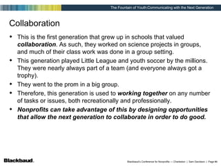 Collaboration This is the first generation that grew up in schools that valued  collaboration . As such, they worked on science projects in groups, and much of their class work was done in a group setting. This generation played Little League and youth soccer by the millions. They were nearly always part of a team (and everyone always got a trophy). They went to the prom in a big group. Therefore, this generation is used to  working together  on any number of tasks or issues, both recreationally and professionally. Nonprofits can take advantage of this by designing opportunities that allow the next generation to collaborate in order to do good. 