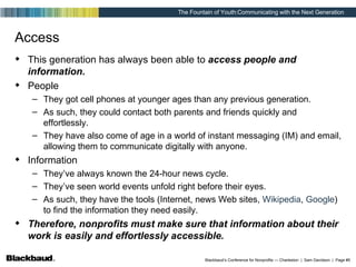 Access This generation has always been able to  access people and information. People They got cell phones at younger ages than any previous generation. As such, they could contact both parents and friends quickly and effortlessly. They have also come of age in a world of instant messaging (IM) and email, allowing them to communicate digitally with anyone. Information They’ve always known the 24-hour news cycle. They’ve seen world events unfold right before their eyes. As such, they have the tools (Internet, news Web sites,  Wikipedia ,  Google ) to find the information they need easily. Therefore, nonprofits must make sure that information about their work is easily and effortlessly accessible. 