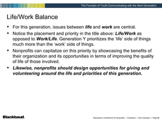 Life/Work Balance For this generation, issues between  life  and  work  are central.  Notice the placement and priority in the title above:  Life/Work  as opposed to  Work/Life . Generation Y prioritizes the ‘life’ side of things much more than the ‘work’ side of things. Nonprofits can capitalize on this priority by showcasing the benefits of their organization and its opportunities in terms of improving the quality of life of those involved.  Likewise, nonprofits should design opportunities for giving and volunteering around the life and priorities of this generation. 