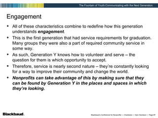 Engagement All of these characteristics combine to redefine how this generation understands  engagement . This is the first generation that had service requirements for graduation. Many groups they were also a part of required community service in some way. As such, Generation Y knows how to volunteer and serve – the question for them is which opportunity to accept. Therefore, service is nearly second nature – they’re constantly looking for a way to improve their community and change the world. Nonprofits can take advantage of this by making sure that they can be found by Generation Y in the places and spaces in which they’re looking. 