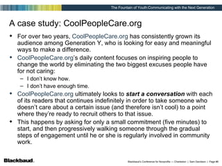 A case study: CoolPeopleCare.org For over two years,  CoolPeopleCare.org  has consistently grown its audience among Generation Y, who is looking for easy and meaningful ways to make a difference. CoolPeopleCare.org ’s daily content focuses on inspiring people to change the world by eliminating the two biggest excuses people have for not caring: I don’t know how. I don’t have enough time. CoolPeopleCare.org  ultimately looks to  start a conversation  with each of its readers that continues indefinitely in order to take someone who doesn’t care about a certain issue (and therefore isn’t cool) to a point where they’re ready to recruit others to that issue. This happens by asking for only a small commitment (five minutes) to start, and then progressively walking someone through the gradual steps of engagement until he or she is regularly involved in community work. 