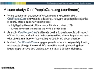 A case study: CoolPeopleCare.org (continued) While building an audience and continuing the conversation,  CoolPeopleCare  showcases additional, relevant opportunities near its readers. These opportunities include: Highlighting the work of local nonprofits via an online profile Listing any event that makes the world a better place As such,  CoolPeopleCare ’s ultimate goal is to push people offline, out of their homes, and out into their communities, where they can connect with others in a face-to-face setting to best bring about change. In short,  CoolPeopleCare  engages people who are desperately looking for ways to change the world. We meet this need by showing them ideas, opportunities and organizations that are actively doing so. 