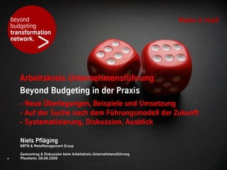 beyond                                                              Make it real!
    budgeting


               >
    transformation
    network.




       Arbeitskreis Unternehmensführung:
       Beyond Budgeting in der Praxis
       - Neue Überlegungen, Beispiele und Umsetzung
       - Auf der Suche nach dem Führungsmodell der Zukunft
       - Systematisierung, Diskussion, Ausblick

       Niels Pfläging
       BBTN & MetaManagement Group

       Gastvortrag & Diskussion beim Arbeitskreis Unternehmensführung
.      Pforzheim, 08.06.2009
 