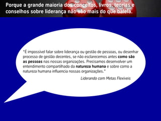 Porque a grande maioria dos conceitos, livros, teorias e
conselhos sobre liderança não são mais do que balela.




                “É impossível falar sobre liderança ou gestão de pessoas, ou desenhar
                processo de gestão decentes, se não esclarecemos antes como são
                as pessoas nas nossas organizações. Precisamos desenvolver um
                entendimento compartilhado da natureza humana e sobre como a
                natureza humana influencia nossas organizações.”
                                                  Liderando com Metas Flexíveis




Vistage/TEC– São Paulo                           21                            © BBTN – All rights reserved
 