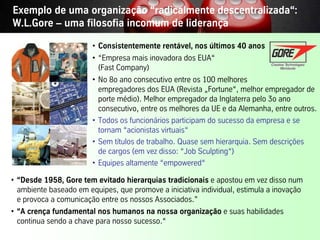 Exemplo de uma organização “radicalmente descentralizada“:
W.L.Gore – uma filosofia incomum de liderança

                         • Consistentemente rentável, nos últimos 40 anos
                         • “Empresa mais inovadora dos EUA“
                           (Fast Company)
                         • No 8o ano consecutivo entre os 100 melhores
                           empregadores dos EUA (Revista „Fortune“, melhor empregador de
                           porte médio). Melhor empregador da Inglaterra pelo 3o ano
                           consecutivo, entre os melhores da UE e da Alemanha, entre outros.
                         • Todos os funcionários participam do sucesso da empresa e se
                           tornam “acionistas virtuais“
                         • Sem títulos de trabalho. Quase sem hierarquia. Sem descrições
                           de cargos (em vez disso: “Job Sculpting“)
                         • Equipes altamente “empowered“

• “Desde 1958, Gore tem evitado hierarquias tradicionais e apostou em vez disso num
  ambiente baseado em equipes, que promove a iniciativa individual, estimula a inovação
  e provoca a comunicação entre os nossos Associados.”
• “A crença fundamental nos humanos na nossa organização e suas habilidades
  continua sendo a chave para nosso sucesso.“
Vistage/TEC– São Paulo                      30                           © BBTN – All rights reserved
 