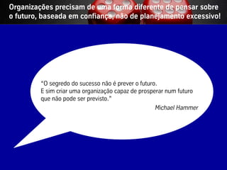 Organizações precisam de uma forma diferente de pensar sobre
o futuro, baseada em confiança, não de planejamento excessivo!




                         “O segredo do sucesso não é prever o futuro.
                         E sim criar uma organização capaz de prosperar num futuro
                         que não pode ser previsto.”
                                                                    Michael Hammer




Vistage/TEC– São Paulo                            38                       © BBTN – All rights reserved
 