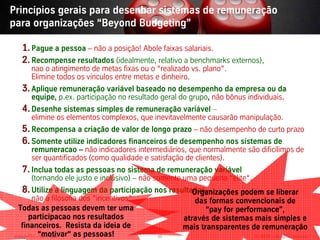 Princípios gerais para desenhar sistemas de remuneração
para organizações “Beyond Budgeting”

  1. Pague a pessoa – não a posição! Abole faixas salariais.
  2. Recompense resultados (idealmente, relativo a benchmarks externos),
      nao o atingimento de metas fixas ou o “realizado vs. plano“.
      Elimine todos os vínculos entre metas e dinheiro.
  3. Aplique remuneração variável baseado no desempenho da empresa ou da
      equipe, p.ex. participação no resultado geral do grupo, não bônus individuais.
  4. Desenhe sistemas simples de remuneração variável –
     elimine os elementos complexos, que inevitavelmente causarão manipulação.
  5. Recompensa a criação de valor de longo prazo – não desempenho de curto prazo
  6. Somente utilize indicadores financeiros de desempenho nos sistemas de
     remuneracao – não indicadores intermediários, que normalmente são dificílimos de
     ser quantificados (como qualidade e satisfação de clientes).
  7. Inclua todas as pessoas no sistema de remuneração variável
      (tornando ele justo e inclusivo) – não somente uma pequena “elite“.
  8. Utilize a linguagem da participação nos resultados -
                                                    Organizações podem se liberar
         não a filosofia dos “incentivos“.             das formas convencionais de
  Todas as pessoas devem ter uma                           “pay for performance”,
        participacao nos resultados                 através de sistemas mais simples e
    financeiros. Resista da ideia de                mais transparentes de remuneração
Vistage/TEC–“motivar“ as pessoas!
            São Paulo                        46                             © BBTN – All rights reserved
 