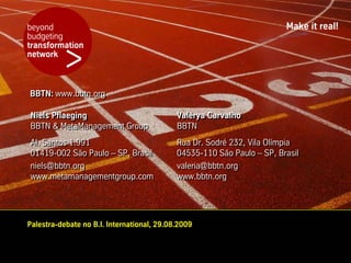 beyond                                                                  Make it real!
budgeting


          >
transformation
network



BBTN: www.bbtn.org
BBTN: www.bbtn.org

Niels Pflaeging
Niels Pflaeging                             Valérya Carvalho
                                            Valérya Carvalho
BBTN & MetaManagement Group
BBTN & MetaManagement Group                 BBTN
                                            BBTN
Al. Santos 1.991
Al. Santos 1.991                            Rua Dr. Sodré 232, Vila Olímpia
                                            Rua Dr. Sodré 232, Vila Olímpia
01419-002 São Paulo – SP, Brasil
01419-002 São Paulo – SP, Brasil            04535-110 São Paulo – SP, Brasil
                                            04535-110 São Paulo – SP, Brasil
niels@bbtn.org
niels@bbtn.org                              valeria@bbtn.org
                                            valeria@bbtn.org
www.metamanagementgroup.com
www.metamanagementgroup.com                 www.bbtn.org
                                            www.bbtn.org




Palestra-debate no B.I. International, 29.08.2009
 