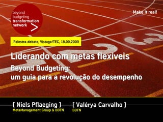 beyond                                                    Make it real!
budgeting


         >
transformation
network



Palestra-debate, Vistage/TEC, 18.09.2009



Liderando com metas flexíveis
Beyond Budgeting:
um guia para a revolução do desempenho


[ Niels Pflaeging ]                [ Valérya Carvalho ]
MetaManagement Group & BBTN        BBTN
 