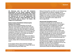 Vorwort


    Die Stimmung unter den rund 600 heimischen                   Während Anfang 2011 noch 45% von einer Verbesserung
                                          eingetrübt.
    Bankinstituten hat sich spürbar eingetrübt. Während          der Ertragssituation der Banken ausgingen sind es
    Anfang 2011 das Schlimmste überstanden schien, stellen       gegenwärtig nur mehr 6%. Knapp zwei Drittel erwarten
                            ein.
    sich wieder Stirnfalten ein. Die Erträge 2011 fielen unter   hingegen eine weitere Verschlechterung der Bilanzen.
    der Erwartung aus und für das angebrochene Jahr              Bereits bei der Umfrage „Eurokrise und Banken“ im
                                        Bilanzzahlen.
    verspricht die Zinskurve magere Bilanzzahlen. Auch bei       Herbst des vergangenen Jahres zeigte sich ein
    den Provisionen spült es wenig in die Kassen. Wie
                                                  Kassen.        Stimmungsumbruch
    reagieren die Kreditinstitute?
                                                                 Abnehmendes Zinsergebnis erwartet
    Banken konnten wirtschaftliche Verbesserung des              Im Rahmen der Studie wird von den Bankern die
    Vorjahres nicht fortsetzen                                   Entwicklung einzelner Bilanzpositionen für die eigene
    Nach Meinung der Studienteilnehmer hat sich die              Bank eingeschätzt. Die Ertragsfaktoren Geschäfts-
    allgemeine wirtschaftliche Lage Österreichs 2011 gut         volumen, Zinsergebnis, Provisionsergebnis und
    entwickelt, wobei 2010 noch besser gesehen wurde. So         Kreditnachfrage werden für das kommende Jahr weit
    attestierten dieses Jahr 36,5% der Banker im Rückblick       negativer eingeschätzt als noch im Mai 2011.
    der österreichischen Wirtschaft eine Verbesserung in den     Insbesondere das Zinsergebnis dürfte es heuer stark
    vergangenen 12 Monaten (2011 waren es noch 85,5%).           verhageln. Bei den Provisionen wirkt sich die unsichere
    Die hohen Erwartungen aus der Studie des Vorjahres           Gesamtwirtschaftslage aus. Kunden sind zunehmend
    konnten jedoch nicht erfüllt werden.                         scheu, langfristigere Investments und Positionen
    Dementsprechend verhalten optimistisch ist der Blick in      aufzubauen. Ebenso zeigt das Reduzieren der staatlichen
    Richtung Zukunft. Während knapp 12% für das laufende         Zuschüsse bei Bausparern und Zukunftsvorsorge eine
    Wirtschaftsjahr in Österreich eine Verschlechterung          Abschlusshürde dar.
    erwarten, blicken 50% mit Wachstumserwartungen nach          Geringeren Einnahmen steht ein deutlicher Anstieg des
    vorne.                                                       Personalaufwands entgegen. Hier geht ein Drittel der
                                                                 Befragten von einem Plus von mindestens 3% aus; eine
    Für die eigenen Häuser sehen die Banker hingegen             Dimension, die sich aus dem Anstieg der
    Gewitterstimmung. Im Gegensatz zu vorigem Jahr ist von       Kollektivverträge erklären lässt. Entlastend dürfte die
    Aufbruchsstimmung keine Rede mehr.                           abnehmende Tendenz bei Wertberichtigungen wirken.



Bankbarometer 2012                                                                                                         3
 