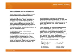 Profil emotion banking



      WIR DENKEN AN ALLES FÜR IHREN ERFOLG
      Deshalb passen wir auch in keine Schublade - wir sind
      Consultant, Marktforscher und Marketingagentur.

      emotion banking ist ein dynamisch innovatives
               banking®                                             Beratungsansatz ist wissenschaftlich geprägt, aber
      Beratungsunternehmen für Banken, Sparkassen und               praxisnah sowie umsichtig und achtsam. Wir bieten keine
      Genobanken sowie Gründer und Veranstalter des                 08/15 Lösung, sondern arbeiten gemeinsam mit den
      victor®.Wir sind hungrig nach Herausforderung und             Kunden solange, bis das beste Ergebnis erzielt ist. Um es
      ruhelos, bis der Erfolg des Kunden sich zeigt. In der         klar zu sagen: Wenn Sie Erfolg suchen, wollen wir mit
      Beratung glauben wir an die Balance von Emotion und           Ihnen arbeiten.
      Verstand als Erfolgsrezept für professionelle und
      profitable Dienstleistung. Schließlich wollen Sie nicht der   Für die Herausgabe des victor Magazins wurde emotion
      Beste sein, sondern der Einzige!                              banking 2007 mit dem „Goldenen Hahn“, dem
                                                                    Werbepreis der NÖ Werbebranche, in der Kategorie PR
      Wir stärken unsere Kunden in allen relevanten                 ausgezeichnet, 2008 erfolgte die Nominierung für den
      Managementthemen.                                             golden pixel award. 2009 wurde sowohl das victor
      Unsere Arbeit startet bei Ist-Situationsanalysen und          Magazin als auch die Vorankündigung zur victor Gala mit
      Marktforschung (Wo stehen wir?), reicht über                  dem "Silbernen Hahn" und die Vorankündigung
      Strategieentwicklung (Wo wollen wir hin?) bis zur             letztendlich mit einem "Goldenen Hahn" für Corporate
      operativen Umsetzung (Wie mobilisieren wir unsere             Design prämiert. 2010 erzielte emotion banking den
      Mitarbeiter?). Kurzum: Wir gestalten unternehmerischen        "Silbernen Hahn" im Corporate Design.
      Wandel. Die Kernthemen unserer Arbeit sind Strategie,
      Organisation, Führung, Vertrieb und Marketing. Der



                                                                      Dr. Barbara Aigner            Dr. Christian Rauscher
                                                                      GF emotion banking®           GF emotion banking®


Bankbarometer 2012                                                                                                              31
 