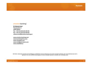 Kontakt




          DI Viktoria Knoll
          Theaterplatz 5
          2500 Baden
          Tel.: +43 (0) 22 52 25 48 45
          Fax: +43 (0) 22 52 25 48 24
          viktoria.knoll@emotion-banking.at

          www.emotion-banking.com
          www.bankdesjahres.com
          www.victorgala.com
          www.intelligente-bank.com
          www.club2020.at




         Alle Rechte, insbesondere das Recht der Vervielfältigung und Modifikation sowie der Übersetzung, sind emotion banking® vorbehalten. Kein Teil des Bankbarometer darf in
                                irgendeiner Form ohne schriftliche Genehmigung von emotion banking® reproduziert, verarbeitet oder vervielfältigt werden.




Bankbarometer 2012                                                                                                                                                                   33
 