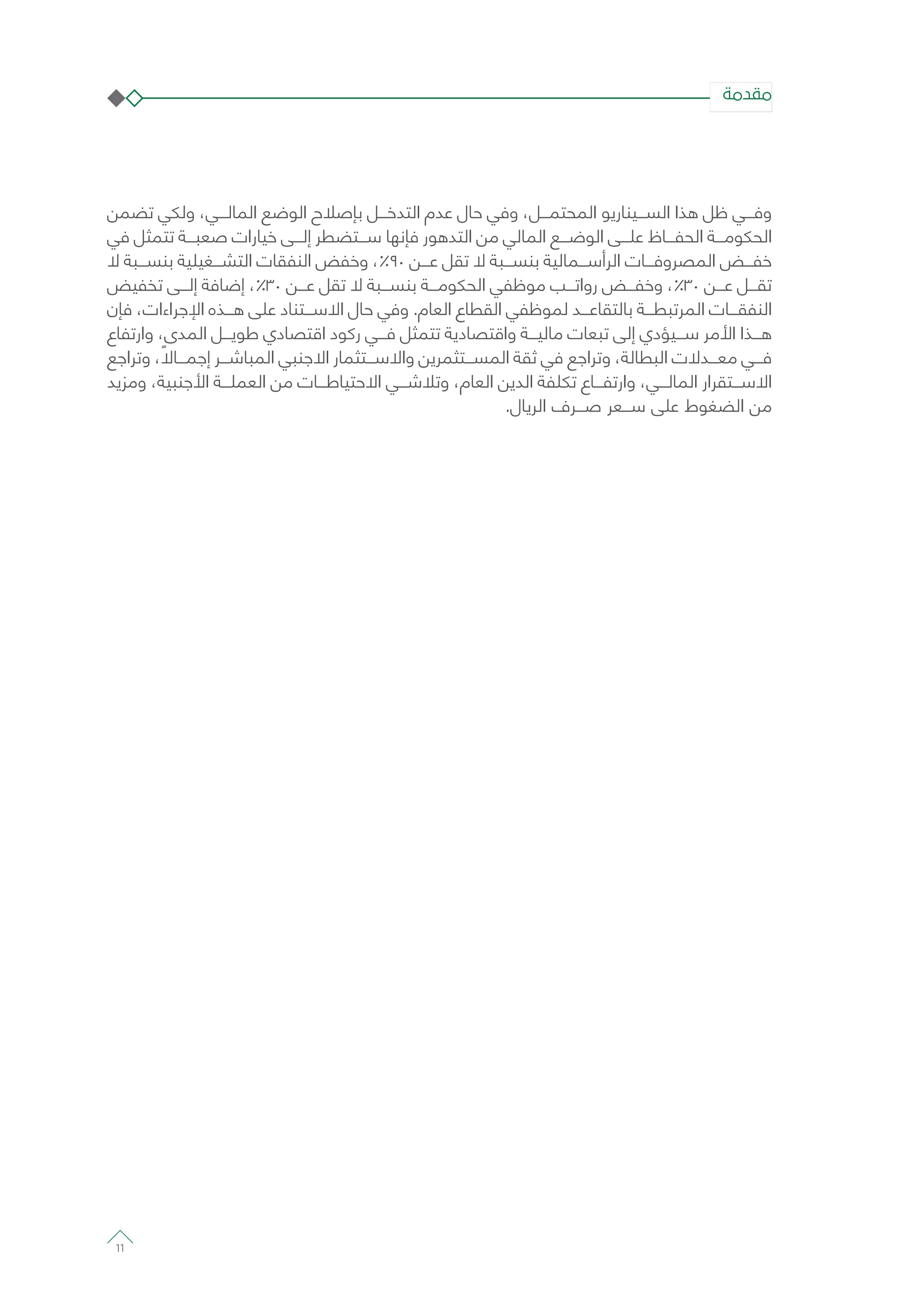 ‫تضمن‬ ‫ولكي‬ ،‫المالـــي‬ ‫الوضع‬ ‫بإصالح‬ ‫التدخـــل‬ ‫عدم‬ ‫حال‬ ‫وفي‬ ،‫المحتمـــل‬ ‫الســـيناريو‬ ‫هذا‬ ‫ظل‬ ‫وفـــي‬
‫في‬ ‫تتمثل‬ ‫صعبـــة‬ ‫خيارات‬ ‫إلـــى‬ ‫ســـتضطر‬ ‫فإنها‬ ‫التدهور‬ ‫من‬ ‫المالي‬ ‫الوضـــع‬ ‫علـــى‬ ‫الحفـــاظ‬ ‫الحكومـــة‬
‫ال‬ ‫بنســـبة‬ ‫التشـــغيلية‬ ‫النفقات‬ ‫وخفض‬ ،%90 ‫عـــن‬ ‫تقل‬ ‫ال‬ ‫بنســـبة‬ ‫الرأســـمالية‬ ‫المصروفـــات‬ ‫خفـــض‬
‫تخفيض‬ ‫إلـــى‬ ‫إضافة‬ ،%30 ‫عـــن‬ ‫تقل‬ ‫ال‬ ‫بنســـبة‬ ‫الحكومـــة‬ ‫موظفي‬ ‫رواتـــب‬ ‫وخفـــض‬ ،%30 ‫عـــن‬ ‫تقـــل‬
‫فإن‬ ،‫اإلجراءات‬ ‫هـــذه‬ ‫على‬ ‫االســـتناد‬ ‫حال‬ ‫وفي‬ .‫العام‬ ‫القطاع‬ ‫لموظفي‬ ‫بالتقاعـــد‬ ‫المرتبطـــة‬ ‫النفقـــات‬
‫وارتفاع‬ ،‫المدى‬ ‫طويـــل‬ ‫اقتصادي‬ ‫ركود‬ ‫فـــي‬ ‫تتمثل‬ ‫واقتصادية‬ ‫ماليـــة‬ ‫تبعات‬ ‫إلى‬ ‫ســـيؤدي‬ ‫األمر‬ ‫هـــذا‬
‫وتراجع‬ ، ً‫إجمـــاال‬ ‫المباشـــر‬ ‫االجنبي‬ ‫واالســـتثمار‬ ‫المســـتثمرين‬ ‫ثقة‬ ‫في‬ ‫وتراجع‬ ،‫البطالة‬ ‫معـــدالت‬ ‫فـــي‬
‫ومزيد‬ ،‫األجنبية‬ ‫العملـــة‬ ‫من‬ ‫االحتياطـــات‬ ‫وتالشـــي‬ ،‫العام‬ ‫الدين‬ ‫تكلفة‬ ‫وارتفـــاع‬ ،‫المالـــي‬ ‫االســـتقرار‬
.‫الريال‬ ‫صـــرف‬ ‫ســـعر‬ ‫على‬ ‫الضغوط‬ ‫من‬
‫مقدمة‬
11
 