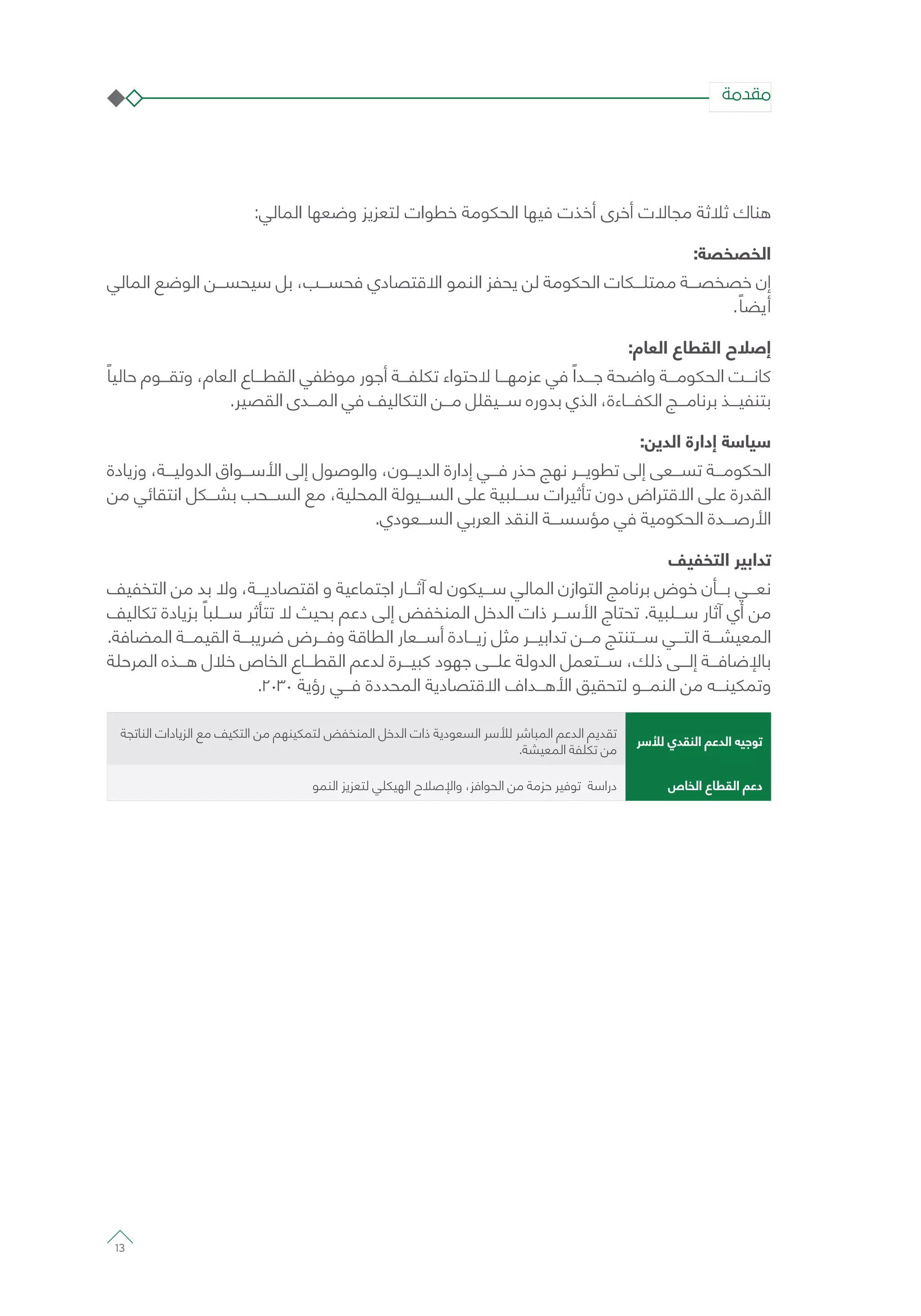 :‫المالي‬ ‫وضعها‬ ‫لتعزيز‬ ‫خطوات‬ ‫الحكومة‬ ‫فيها‬ ‫أخذت‬ ‫أخرى‬ ‫مجاالت‬ ‫ثالثة‬ ‫هناك‬
:‫الخصخصة‬
‫المالي‬ ‫الوضع‬ ‫سيحســـن‬ ‫بل‬ ،‫فحســـب‬ ‫االقتصادي‬ ‫النمو‬ ‫يحفز‬ ‫لن‬ ‫الحكومة‬ ‫ممتلـــكات‬ ‫خصخصـــة‬ ‫إن‬
. ً‫أيضا‬
:‫العام‬ ‫القطاع‬ ‫إصالح‬
ً‫حاليا‬ ‫وتقـــوم‬ ،‫العام‬ ‫القطـــاع‬ ‫موظفي‬ ‫أجور‬ ‫تكلفـــة‬ ‫الحتواء‬ ‫عزمهـــا‬ ‫في‬ ً‫جـــدا‬ ‫واضحة‬ ‫الحكومـــة‬ ‫كانـــت‬
.‫القصير‬ ‫المـــدى‬ ‫في‬ ‫التكاليف‬ ‫مـــن‬ ‫ســـيقلل‬ ‫بدوره‬ ‫الذي‬ ،‫الكفـــاءة‬ ‫برنامـــج‬ ‫بتنفيـــذ‬
:‫الدين‬ ‫إدارة‬ ‫سياسة‬
‫وزيادة‬ ،‫الدوليـــة‬ ‫األســـواق‬ ‫إلى‬ ‫والوصول‬ ،‫الديـــون‬ ‫إدارة‬ ‫فـــي‬ ‫حذر‬ ‫نهج‬ ‫تطويـــر‬ ‫إلى‬ ‫تســـعى‬ ‫الحكومـــة‬
‫من‬ ‫انتقائي‬ ‫بشـــكل‬ ‫الســـحب‬ ‫مع‬ ،‫المحلية‬ ‫الســـيولة‬ ‫على‬ ‫ســـلبية‬ ‫تأثيرات‬ ‫دون‬ ‫االقتراض‬ ‫على‬ ‫القدرة‬
.‫الســـعودي‬ ‫العربي‬ ‫النقد‬ ‫مؤسســـة‬ ‫في‬ ‫الحكومية‬ ‫األرصـــدة‬
‫التخفيف‬ ‫تدابير‬
‫التخفيف‬ ‫من‬ ‫بد‬ ‫وال‬ ،‫اقتصاديـــة‬ ‫و‬ ‫اجتماعية‬ ‫آثـــار‬ ‫له‬ ‫ســـيكون‬ ‫المالي‬ ‫التوازن‬ ‫برنامج‬ ‫خوض‬ ‫بـــأن‬ ‫نعـــي‬
‫تكاليف‬ ‫بزيادة‬ ً‫ســـلبا‬ ‫تتأثر‬ ‫ال‬ ‫بحيث‬ ‫دعم‬ ‫إلى‬ ‫المنخفض‬ ‫الدخل‬ ‫ذات‬ ‫األســـر‬ ‫تحتاج‬ .‫ســـلبية‬ ‫آثار‬ ‫أي‬ ‫من‬
.‫المضافة‬ ‫القيمـــة‬ ‫ضريبـــة‬ ‫وفـــرض‬ ‫الطاقة‬ ‫أســـعار‬ ‫زيـــادة‬ ‫مثل‬ ‫تدابيـــر‬ ‫مـــن‬ ‫ســـتنتج‬ ‫التـــي‬ ‫المعيشـــة‬
‫المرحلة‬ ‫هـــذه‬ ‫خالل‬ ‫الخاص‬ ‫القطـــاع‬ ‫لدعم‬ ‫كبيـــرة‬ ‫جهود‬ ‫علـــى‬ ‫الدولة‬ ‫ســـتعمل‬ ،‫ذلك‬ ‫إلـــى‬ ‫باإلضافـــة‬
.2030 ‫رؤية‬ ‫فـــي‬ ‫المحددة‬ ‫االقتصادية‬ ‫األهـــداف‬ ‫لتحقيق‬ ‫النمـــو‬ ‫من‬ ‫وتمكينـــه‬
‫لألسر‬ ‫النقدي‬ ‫الدعم‬ ‫توجيه‬
‫الناتجة‬ ‫الزيادات‬ ‫مع‬ ‫التكيف‬ ‫من‬ ‫لتمكينهم‬ ‫المنخفض‬ ‫الدخل‬ ‫ذات‬ ‫السعودية‬ ‫لألسر‬ ‫المباشر‬ ‫الدعم‬ ‫تقديم‬
.‫المعيشة‬ ‫تكلفة‬ ‫من‬
‫الخاص‬ ‫القطاع‬ ‫دعم‬‫النمو‬ ‫لتعزيز‬ ‫الهيكلي‬ ‫واإلصالح‬ ،‫الحوافز‬ ‫من‬ ‫حزمة‬ ‫توفير‬ ‫دراسة‬
‫مقدمة‬
13
 