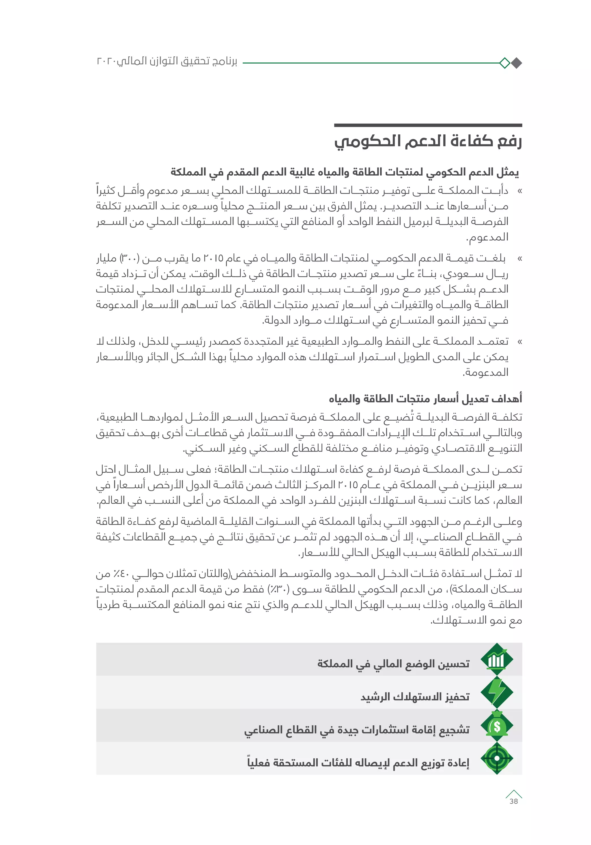 ‫الحكومي‬ ‫الدعم‬ ‫كفاءة‬ ‫رفع‬
‫المملكة‬ ‫في‬ ‫المقدم‬ ‫الدعم‬ ‫غالبية‬ ‫والمياه‬ ‫الطاقة‬ ‫لمنتجات‬ ‫الحكومي‬ ‫الدعم‬ ‫يمثل‬
»»ً‫كثيرا‬ ‫وأقـــل‬ ‫مدعوم‬ ‫بســـعر‬ ‫المحلي‬ ‫للمســـتهلك‬ ‫الطاقـــة‬ ‫منتجـــات‬ ‫توفيـــر‬ ‫علـــى‬ ‫المملكـــة‬ ‫دأبـــت‬
‫تكلفة‬ ‫التصدير‬ ‫عنـــد‬ ‫وســـعره‬ ً‫محليا‬ ‫المنتـــج‬ ‫ســـعر‬ ‫بين‬ ‫الفرق‬ ‫يمثل‬ .‫التصديـــر‬ ‫عنـــد‬ ‫أســـعارها‬ ‫مـــن‬
‫الســـعر‬ ‫من‬ ‫المحلي‬ ‫المســـتهلك‬ ‫يكتســـبها‬ ‫التي‬ ‫المنافع‬ ‫أو‬ ‫الواحد‬ ‫النفط‬ ‫لبرميل‬ ‫البديلـــة‬ ‫الفرصـــة‬
.‫المدعوم‬
»»‫مليار‬ )300( ‫مـــن‬ ‫يقرب‬ ‫ما‬ 2015 ‫عام‬ ‫في‬ ‫والميـــاه‬ ‫الطاقة‬ ‫لمنتجات‬ ‫الحكومـــي‬ ‫الدعم‬ ‫قيمـــة‬ ‫بلغـــت‬
‫قيمة‬ ‫تـــزداد‬ ‫أن‬ ‫يمكن‬ .‫الوقت‬ ‫ذلـــك‬ ‫في‬ ‫الطاقة‬ ‫منتجـــات‬ ‫تصدير‬ ‫ســـعر‬ ‫على‬ ً‫بنـــاء‬ ،‫ســـعودي‬ ‫ريـــال‬
‫لمنتجات‬ ‫المحلـــي‬ ‫لالســـتهالك‬ ‫المتســـارع‬ ‫النمو‬ ‫بســـبب‬ ‫الوقـــت‬ ‫مرور‬ ‫مـــع‬ ‫كبير‬ ‫بشـــكل‬ ‫الدعـــم‬
‫المدعومة‬ ‫األســـعار‬ ‫تســـاهم‬ ‫كما‬ .‫الطاقة‬ ‫منتجات‬ ‫تصدير‬ ‫أســـعار‬ ‫في‬ ‫والتغيرات‬ ‫والميـــاه‬ ‫الطاقـــة‬
.‫الدولة‬ ‫مـــوارد‬ ‫اســـتهالك‬ ‫في‬ ‫المتســـارع‬ ‫النمو‬ ‫تحفيز‬ ‫فـــي‬
»»‫ال‬ ‫ولذلك‬ ،‫للدخل‬ ‫رئيســـي‬ ‫كمصدر‬ ‫المتجددة‬ ‫غير‬ ‫الطبيعية‬ ‫والمـــوارد‬ ‫النفط‬ ‫على‬ ‫المملكـــة‬ ‫تعتمـــد‬
‫وباألســـعار‬ ‫الجائر‬ ‫الشـــكل‬ ‫بهذا‬ ً‫محليا‬ ‫الموارد‬ ‫هذه‬ ‫اســـتهالك‬ ‫اســـتمرار‬ ‫الطويل‬ ‫المدى‬ ‫على‬ ‫يمكن‬
.‫المدعومة‬
‫والمياه‬ ‫الطاقة‬ ‫منتجات‬ ‫أسعار‬ ‫تعديل‬ ‫أهداف‬
،‫الطبيعية‬ ‫لمواردهـــا‬ ‫األمثـــل‬ ‫الســـعر‬ ‫تحصيل‬ ‫فرصة‬ ‫المملكـــة‬ ‫على‬ ‫ضيـــع‬ ُ‫ت‬ ‫البديلـــة‬ ‫الفرصـــة‬ ‫تكلفـــة‬
‫تحقيق‬ ‫بهـــدف‬ ‫أخرى‬ ‫قطاعـــات‬ ‫في‬ ‫االســـتثمار‬ ‫فـــي‬ ‫المفقـــودة‬ ‫اإليـــرادات‬ ‫تلـــك‬ ‫اســـتخدام‬ ‫وبالتالـــي‬
.‫الســـكني‬ ‫وغير‬ ‫الســـكني‬ ‫للقطاع‬ ‫مختلفة‬ ‫منافـــع‬ ‫وتوفيـــر‬ ‫االقتصـــادي‬ ‫التنويـــع‬
‫احتل‬ ‫المثـــال‬ ‫ســـبيل‬ ‫فعلى‬ ‫الطاقة؛‬ ‫منتجـــات‬ ‫اســـتهالك‬ ‫كفاءة‬ ‫لرفـــع‬ ‫فرصة‬ ‫المملكـــة‬ ‫لـــدى‬ ‫تكمـــن‬
‫في‬ ً‫أســـعارا‬ ‫األرخص‬ ‫الدول‬ ‫قائمـــة‬ ‫ضمن‬ ‫الثالث‬ ‫المركـــز‬ 2015 ‫عـــام‬ ‫في‬ ‫المملكة‬ ‫فـــي‬ ‫البنزيـــن‬ ‫ســـعر‬
.‫العالم‬ ‫في‬ ‫النســـب‬ ‫أعلى‬ ‫من‬ ‫المملكة‬ ‫في‬ ‫الواحد‬ ‫للفـــرد‬ ‫البنزين‬ ‫اســـتهالك‬ ‫نســـبة‬ ‫كانت‬ ‫كما‬ ،‫العالم‬
‫الطاقة‬ ‫كفـــاءة‬ ‫لرفع‬ ‫الماضية‬ ‫القليلـــة‬ ‫الســـنوات‬ ‫في‬ ‫المملكة‬ ‫بدأتها‬ ‫التـــي‬ ‫الجهود‬ ‫مـــن‬ ‫الرغـــم‬ ‫وعلـــى‬
‫كثيفة‬ ‫القطاعات‬ ‫جميـــع‬ ‫في‬ ‫نتائـــج‬ ‫تحقيق‬ ‫عن‬ ‫تثمـــر‬ ‫لم‬ ‫الجهود‬ ‫هـــذه‬ ‫أن‬ ‫إال‬ ،‫الصناعـــي‬ ‫القطـــاع‬ ‫فـــي‬
.‫لألســـعار‬ ‫الحالي‬ ‫الهيكل‬ ‫بســـبب‬ ‫للطاقة‬ ‫االســـتخدام‬
‫من‬ ٪40 ‫حوالـــي‬ ‫تمثالن‬ ‫المنخفض(واللتان‬ ‫والمتوســـط‬ ‫المحـــدود‬ ‫الدخـــل‬ ‫فئـــات‬ ‫اســـتفادة‬ ‫تمثـــل‬ ‫ال‬
‫لمنتجات‬ ‫المقدم‬ ‫الدعم‬ ‫قيمة‬ ‫من‬ ‫فقط‬ )٪30( ‫ســـوى‬ ‫للطاقة‬ ‫الحكومي‬ ‫الدعم‬ ‫من‬ ،)‫المملكة‬ ‫ســـكان‬
ً‫طرديا‬ ‫المكتســـبة‬ ‫المنافع‬ ‫نمو‬ ‫عنه‬ ‫نتج‬ ‫والذي‬ ‫للدعـــم‬ ‫الحالي‬ ‫الهيكل‬ ‫بســـبب‬ ‫وذلك‬ ،‫والمياه‬ ‫الطاقـــة‬
.‫االســـتهالك‬ ‫نمو‬ ‫مع‬
‫المملكة‬ ‫في‬ ‫المالي‬ ‫الوضع‬ ‫تحسين‬
‫الرشيد‬ ‫االستهالك‬ ‫تحفيز‬
‫الصناعي‬ ‫القطاع‬ ‫في‬ ‫جيدة‬ ‫استثمارات‬ ‫إقامة‬ ‫تشجيع‬
ً‫فعليا‬ ‫المستحقة‬ ‫للفئات‬ ‫إليصاله‬ ‫الدعم‬ ‫توزيع‬ ‫إعادة‬
٢٠٢٠‫المالي‬ ‫التوازن‬ ‫تحقيق‬ ‫برنامج‬
38
 