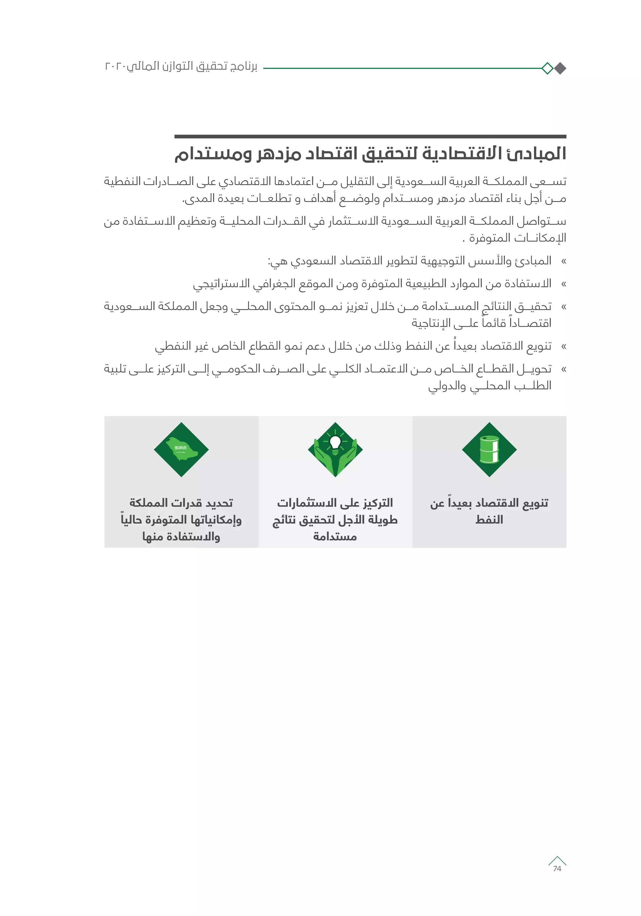 ‫ومستدام‬ ‫مزدهر‬ ‫اقتصاد‬ ‫لتحقيق‬ ‫االقتصادية‬ ‫المبادئ‬
‫النفطية‬ ‫الصـــادرات‬ ‫على‬ ‫االقتصادي‬ ‫اعتمادها‬ ‫مـــن‬ ‫التقليل‬ ‫إلى‬ ‫الســـعودية‬ ‫العربية‬ ‫المملكـــة‬ ‫تســـعى‬
.‫المدى‬ ‫بعيدة‬ ‫تطلعـــات‬ ‫و‬ ‫أهداف‬ ‫ولوضـــع‬ ‫ومســـتدام‬ ‫مزدهر‬ ‫اقتصاد‬ ‫بناء‬ ‫أجل‬ ‫مـــن‬
‫من‬ ‫االســـتفادة‬ ‫وتعظيم‬ ‫المحليـــة‬ ‫القـــدرات‬ ‫في‬ ‫االســـتثمار‬ ‫الســـعودية‬ ‫العربية‬ ‫المملكـــة‬ ‫ســـتواصل‬
. ‫المتوفرة‬ ‫اإلمكانـــات‬
»»:‫هي‬ ‫السعودي‬ ‫االقتصاد‬ ‫لتطوير‬ ‫التوجيهية‬ ‫واألسس‬ ‫المبادئ‬
»»‫االستراتيجي‬ ‫الجغرافي‬ ‫الموقع‬ ‫ومن‬ ‫المتوفرة‬ ‫الطبيعية‬ ‫الموارد‬ ‫من‬ ‫االستفادة‬
»»‫الســـعودية‬ ‫المملكة‬ ‫وجعل‬ ‫المحلـــي‬ ‫المحتوى‬ ‫نمـــو‬ ‫تعزيز‬ ‫خالل‬ ‫مـــن‬ ‫المســـتدامة‬ ‫النتائج‬ ‫تحقيـــق‬
‫اإلنتاجية‬ ‫علـــى‬ ً‫قائما‬ ً‫اقتصـــادا‬
»»‫النفطي‬ ‫غير‬ ‫الخاص‬ ‫القطاع‬ ‫نمو‬ ‫دعم‬ ‫خالل‬ ‫من‬ ‫وذلك‬ ‫النفط‬ ‫عن‬ ُ‫بعيدا‬ ‫االقتصاد‬ ‫تنويع‬
»»‫تلبية‬ ‫علـــى‬ ‫التركيز‬ ‫إلـــى‬ ‫الحكومـــي‬ ‫الصـــرف‬ ‫على‬ ‫الكلـــي‬ ‫االعتمـــاد‬ ‫مـــن‬ ‫الخـــاص‬ ‫القطـــاع‬ ‫تحويـــل‬
‫والدولي‬ ‫المحلـــي‬ ‫الطلـــب‬
‫عن‬ ً‫بعيدا‬ ‫االقتصاد‬ ‫تنويع‬
‫النفط‬
‫االستثمارات‬ ‫على‬ ‫التركيز‬
‫نتائج‬ ‫لتحقيق‬ ‫األجل‬ ‫طويلة‬
‫مستدامة‬
‫المملكة‬ ‫قدرات‬ ‫تحديد‬
ً‫حاليا‬ ‫المتوفرة‬ ‫وإمكانياتها‬
‫منها‬ ‫واالستفادة‬
٢٠٢٠‫المالي‬ ‫التوازن‬ ‫تحقيق‬ ‫برنامج‬
74
 