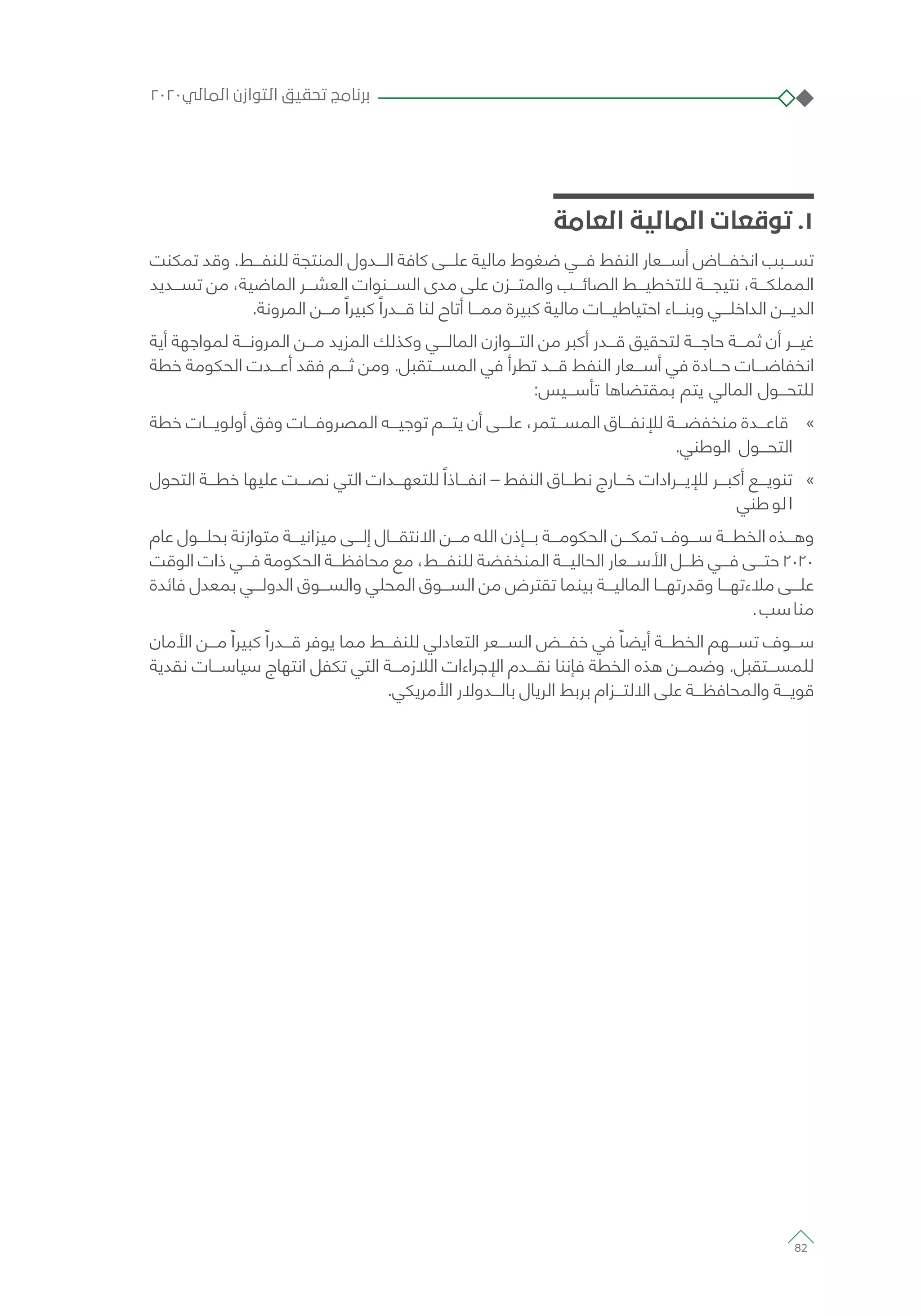 ‫العامة‬ ‫المالية‬ ‫توقعات‬ .1
‫تمكنت‬ ‫وقد‬ .‫للنفـــط‬ ‫المنتجة‬ ‫الـــدول‬ ‫كافة‬ ‫علـــى‬ ‫مالية‬ ‫ضغوط‬ ‫فـــي‬ ‫النفط‬ ‫أســـعار‬ ‫انخفـــاض‬ ‫تســـبب‬
‫تســـديد‬ ‫من‬ ،‫الماضية‬ ‫العشـــر‬ ‫الســـنوات‬ ‫مدى‬ ‫على‬ ‫والمتـــزن‬ ‫الصائـــب‬ ‫للتخطيـــط‬ ‫نتيجـــة‬ ،‫المملكـــة‬
.‫المرونة‬ ‫مـــن‬ ً‫كبيرا‬ ً‫قـــدرا‬ ‫لنا‬ ‫أتاح‬ ‫ممـــا‬ ‫كبيرة‬ ‫مالية‬ ‫احتياطيـــات‬ ‫وبنـــاء‬ ‫الداخلـــي‬ ‫الديـــن‬
‫أية‬ ‫لمواجهة‬ ‫المرونـــة‬ ‫مـــن‬ ‫المزيد‬ ‫وكذلك‬ ‫المالـــي‬ ‫التـــوازن‬ ‫من‬ ‫أكبر‬ ‫قـــدر‬ ‫لتحقيق‬ ‫حاجـــة‬ ‫ثمـــة‬ ‫أن‬ ‫غيـــر‬
‫خطة‬ ‫الحكومة‬ ‫أعـــدت‬ ‫فقد‬ ‫ثـــم‬ ‫ومن‬ .‫المســـتقبل‬ ‫في‬ ‫تطرأ‬ ‫قـــد‬ ‫النفط‬ ‫أســـعار‬ ‫في‬ ‫حـــادة‬ ‫انخفاضـــات‬
:‫تأســـيس‬ ‫بمقتضاها‬ ‫يتم‬ ‫المالي‬ ‫للتحـــول‬
»»‫خطة‬ ‫أولويـــات‬ ‫وفق‬ ‫المصروفـــات‬ ‫توجيـــه‬ ‫يتـــم‬ ‫أن‬ ‫علـــى‬ ،‫المســـتمر‬ ‫لإلنفـــاق‬ ‫منخفضـــة‬ ‫قاعـــدة‬
.‫الوطني‬ ‫التحـــول‬
»»‫التحول‬ ‫خطـــة‬ ‫عليها‬ ‫نصـــت‬ ‫التي‬ ‫للتعهـــدات‬ ً‫انفـــاذا‬ – ‫النفط‬ ‫نطـــاق‬ ‫خـــارج‬ ‫لإليـــرادات‬ ‫أكبـــر‬ ‫تنويـــع‬
‫طني‬‫لو‬‫ا‬
‫عام‬ ‫بحلـــول‬ ‫متوازنة‬ ‫ميزانيـــة‬ ‫إلـــى‬ ‫االنتقـــال‬ ‫مـــن‬ ‫الله‬ ‫بـــإذن‬ ‫الحكومـــة‬ ‫تمكـــن‬ ‫ســـوف‬ ‫الخطـــة‬ ‫وهـــذه‬
‫الوقت‬ ‫ذات‬ ‫فـــي‬ ‫الحكومة‬ ‫محافظـــة‬ ‫مع‬ ،‫للنفـــط‬ ‫المنخفضة‬ ‫الحاليـــة‬ ‫األســـعار‬ ‫ظـــل‬ ‫فـــي‬ ‫حتـــى‬ 2020
‫فائدة‬ ‫بمعدل‬ ‫الدولـــي‬ ‫والســـوق‬ ‫المحلي‬ ‫الســـوق‬ ‫من‬ ‫تقترض‬ ‫بينما‬ ‫الماليـــة‬ ‫وقدرتهـــا‬ ‫مالءتهـــا‬ ‫علـــى‬
.‫سب‬‫منا‬
‫األمان‬ ‫مـــن‬ ً‫كبيرا‬ ً‫قـــدرا‬ ‫يوفر‬ ‫مما‬ ‫للنفـــط‬ ‫التعادلي‬ ‫الســـعر‬ ‫خفـــض‬ ‫في‬ ً‫أيضا‬ ‫الخطـــة‬ ‫تســـهم‬ ‫ســـوف‬
‫نقدية‬ ‫سياســـات‬ ‫انتهاج‬ ‫تكفل‬ ‫التي‬ ‫الالزمـــة‬ ‫اإلجراءات‬ ‫نقـــدم‬ ‫فإننا‬ ‫الخطة‬ ‫هذه‬ ‫وضمـــن‬ .‫للمســـتقبل‬
.‫األمريكي‬ ‫بالـــدوالر‬ ‫الريال‬ ‫بربط‬ ‫االلتـــزام‬ ‫على‬ ‫والمحافظـــة‬ ‫قويـــة‬
٢٠٢٠‫المالي‬ ‫التوازن‬ ‫تحقيق‬ ‫برنامج‬
82
 