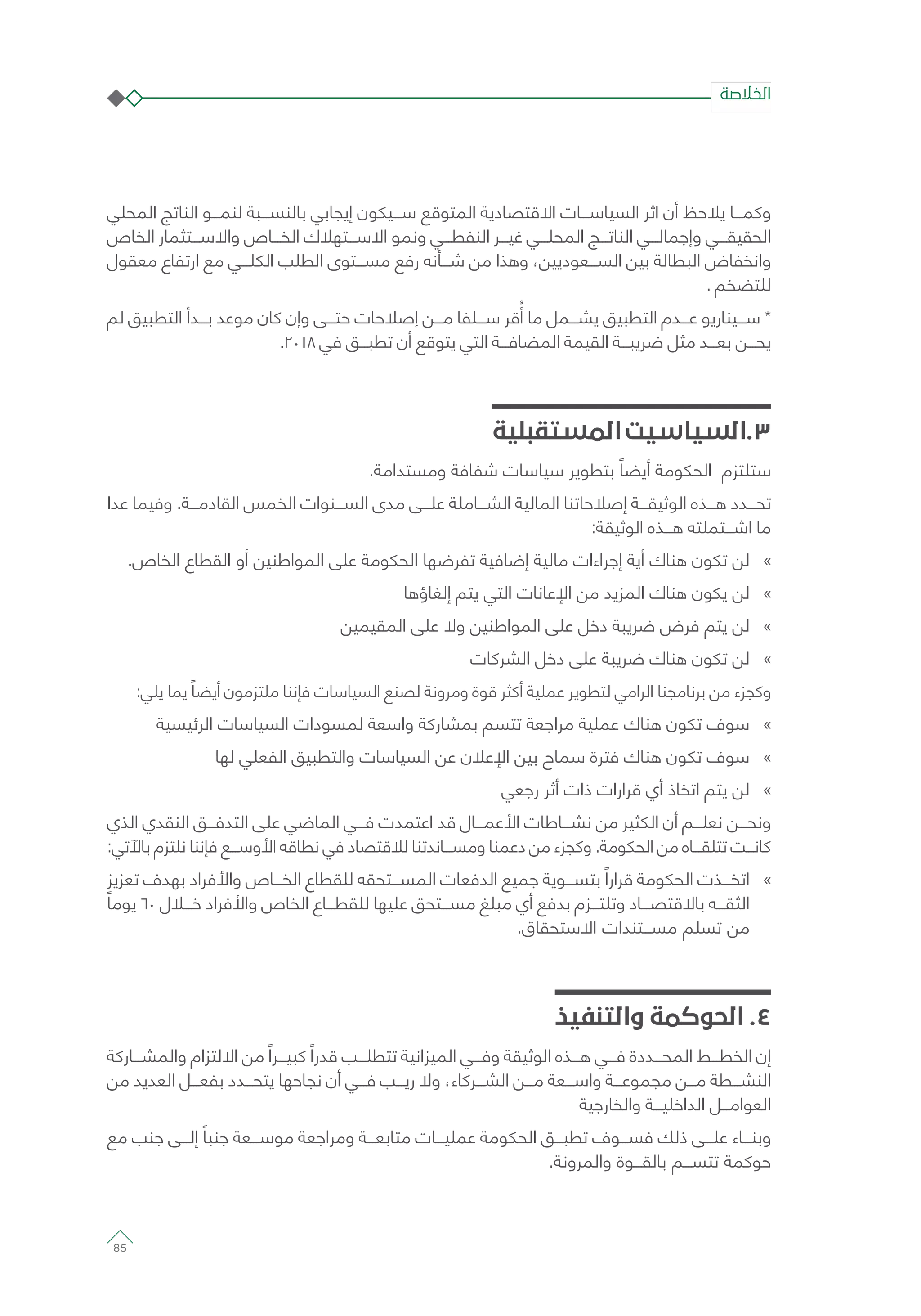 ‫المحلي‬ ‫الناتج‬ ‫لنمـــو‬ ‫بالنســـبة‬ ‫إيجابي‬ ‫ســـيكون‬ ‫المتوقع‬ ‫االقتصادية‬ ‫السياســـات‬ ‫اثر‬ ‫أن‬ ‫يالحظ‬ ‫وكمـــا‬
‫الخاص‬ ‫واالســـتثمار‬ ‫الخـــاص‬ ‫االســـتهالك‬ ‫ونمو‬ ‫النفطـــي‬ ‫غيـــر‬ ‫المحلـــي‬ ‫الناتـــج‬ ‫وإجمالـــي‬ ‫الحقيقـــي‬
‫معقول‬ ‫ارتفاع‬ ‫مع‬ ‫الكلـــي‬ ‫الطلب‬ ‫مســـتوى‬ ‫رفع‬ ‫شـــأنه‬ ‫من‬ ‫وهذا‬ ،‫الســـعوديين‬ ‫بين‬ ‫البطالة‬ ‫وانخفاض‬
. ‫للتضخم‬
‫لم‬ ‫التطبيق‬ ‫بـــدأ‬ ‫موعد‬ ‫كان‬ ‫وإن‬ ‫حتـــى‬ ‫إصالحات‬ ‫مـــن‬ ‫ســـلفا‬ ‫قر‬ُ‫أ‬ ‫ما‬ ‫يشـــمل‬ ‫التطبيق‬ ‫عـــدم‬ ‫ســـيناريو‬ *
.2018 ‫في‬ ‫تطبـــق‬ ‫أن‬ ‫يتوقع‬ ‫التي‬ ‫المضافـــة‬ ‫القيمة‬ ‫ضريبـــة‬ ‫مثل‬ ‫بعـــد‬ ‫يحـــن‬
‫المستقبلية‬‫3.السياسيت‬
.‫ومستدامة‬ ‫شفافة‬ ‫سياسات‬ ‫بتطوير‬ ً‫أيضا‬ ‫الحكومة‬ ‫ستلتزم‬
‫عدا‬ ‫وفيما‬ .‫القادمـــة‬ ‫الخمس‬ ‫الســـنوات‬ ‫مدى‬ ‫علـــى‬ ‫الشـــاملة‬ ‫المالية‬ ‫إصالحاتنا‬ ‫الوثيقـــة‬ ‫هـــذه‬ ‫تحـــدد‬
:‫الوثيقة‬ ‫هـــذه‬ ‫اشـــتملته‬ ‫ما‬
»».‫الخاص‬ ‫القطاع‬ ‫أو‬ ‫المواطنين‬ ‫على‬ ‫الحكومة‬ ‫تفرضها‬ ‫إضافية‬ ‫مالية‬ ‫إجراءات‬ ‫أية‬ ‫هناك‬ ‫تكون‬ ‫لن‬
»»‫إلغاؤها‬ ‫يتم‬ ‫التي‬ ‫اإلعانات‬ ‫من‬ ‫المزيد‬ ‫هناك‬ ‫يكون‬ ‫لن‬
»»‫المقيمين‬ ‫على‬ ‫وال‬ ‫المواطنين‬ ‫على‬ ‫دخل‬ ‫ضريبة‬ ‫فرض‬ ‫يتم‬ ‫لن‬
»»‫الشركات‬ ‫دخل‬ ‫على‬ ‫ضريبة‬ ‫هناك‬ ‫تكون‬ ‫لن‬
:‫يلي‬ ‫يما‬ ً‫أيضا‬ ‫ملتزمون‬ ‫فإننا‬ ‫السياسات‬ ‫لصنع‬ ‫ومرونة‬ ‫قوة‬ ‫أكثر‬ ‫عملية‬ ‫لتطوير‬ ‫الرامي‬ ‫برنامجنا‬ ‫من‬ ‫وكجزء‬
»»‫الرئيسية‬ ‫السياسات‬ ‫لمسودات‬ ‫واسعة‬ ‫بمشاركة‬ ‫تتسم‬ ‫مراجعة‬ ‫عملية‬ ‫هناك‬ ‫تكون‬ ‫سوف‬
»»‫لها‬ ‫الفعلي‬ ‫والتطبيق‬ ‫السياسات‬ ‫عن‬ ‫اإلعالن‬ ‫بين‬ ‫سماح‬ ‫فترة‬ ‫هناك‬ ‫تكون‬ ‫سوف‬
»»‫رجعي‬ ‫أثر‬ ‫ذات‬ ‫قرارات‬ ‫أي‬ ‫اتخاذ‬ ‫يتم‬ ‫لن‬
‫الذي‬ ‫النقدي‬ ‫التدفـــق‬ ‫على‬ ‫الماضي‬ ‫فـــي‬ ‫اعتمدت‬ ‫قد‬ ‫األعمـــال‬ ‫نشـــاطات‬ ‫من‬ ‫الكثير‬ ‫أن‬ ‫نعلـــم‬ ‫ونحـــن‬
:‫باآلتي‬ ‫نلتزم‬ ‫فإننا‬ ‫األوســـع‬ ‫نطاقه‬ ‫في‬ ‫لالقتصاد‬ ‫ومســـاندتنا‬ ‫دعمنا‬ ‫من‬ ‫وكجزء‬ .‫الحكومة‬ ‫من‬ ‫تتلقـــاه‬ ‫كانـــت‬
»»‫تعزيز‬ ‫بهدف‬ ‫واألفراد‬ ‫الخـــاص‬ ‫للقطاع‬ ‫المســـتحقه‬ ‫الدفعات‬ ‫جميع‬ ‫بتســـوية‬ ً‫قرارا‬ ‫الحكومة‬ ‫اتخـــذت‬
ً‫يوما‬ ٦٠ ‫خـــال‬ ‫واألفراد‬ ‫الخاص‬ ‫للقطـــاع‬ ‫عليها‬ ‫مســـتحق‬ ‫مبلغ‬ ‫أي‬ ‫بدفع‬ ‫وتلتـــزم‬ ‫باالقتصـــاد‬ ‫الثقـــه‬
.‫االستحقاق‬ ‫مســـتندات‬ ‫تسلم‬ ‫من‬
‫والتنفيذ‬ ‫الحوكمة‬ .4
‫والمشـــاركة‬ ‫االلتزام‬ ‫من‬ ً‫كبيـــرا‬ ً‫قدرا‬ ‫تتطلـــب‬ ‫الميزانية‬ ‫وفـــي‬ ‫الوثيقة‬ ‫هـــذه‬ ‫فـــي‬ ‫المحـــددة‬ ‫الخطـــط‬ ‫إن‬
‫من‬ ‫العديد‬ ‫بفعـــل‬ ‫يتحـــدد‬ ‫نجاحها‬ ‫أن‬ ‫فـــي‬ ‫ريـــب‬ ‫وال‬ ،‫الشـــركاء‬ ‫مـــن‬ ‫واســـعة‬ ‫مجموعـــة‬ ‫مـــن‬ ‫النشـــطة‬
‫والخارجية‬ ‫الداخليـــة‬ ‫العوامـــل‬
‫مع‬ ‫جنب‬ ‫إلـــى‬ ً‫جنبا‬ ‫موســـعة‬ ‫ومراجعة‬ ‫متابعـــة‬ ‫عمليـــات‬ ‫الحكومة‬ ‫تطبـــق‬ ‫فســـوف‬ ‫ذلك‬ ‫علـــى‬ ‫وبنـــاء‬
.‫والمرونة‬ ‫بالقـــوة‬ ‫تتســـم‬ ‫حوكمة‬
‫الخالصة‬
85
 