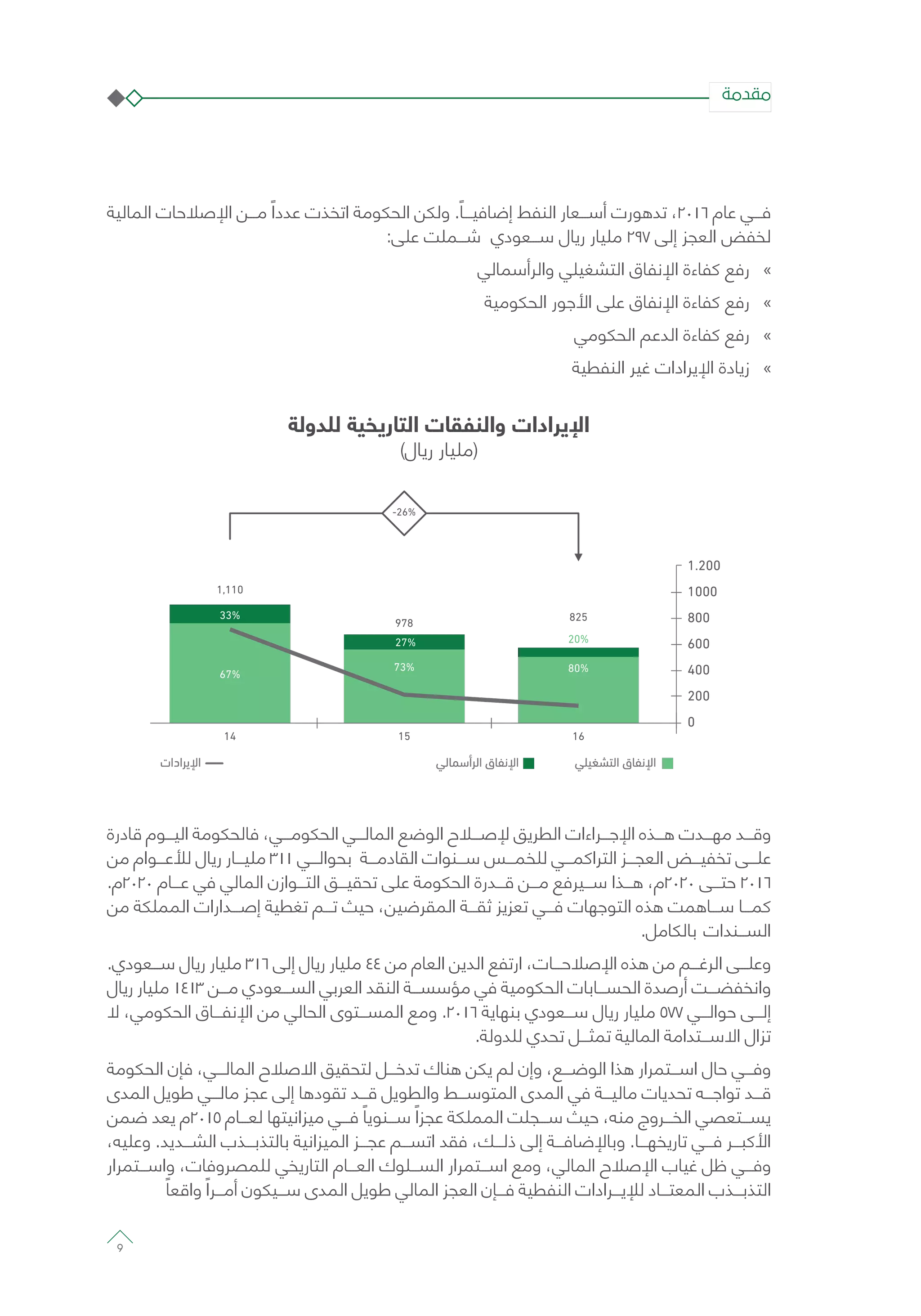 ‫المالية‬ ‫اإلصالحات‬ ‫مـــن‬ ً‫عددا‬ ‫اتخذت‬ ‫الحكومة‬ ‫ولكن‬ .ً‫إضافيـــا‬ ‫النفط‬ ‫أســـعار‬ ‫تدهورت‬ ،2016 ‫عام‬ ‫فـــي‬
:‫على‬ ‫شـــملت‬ ‫ســـعودي‬ ‫ريال‬ ‫مليار‬ 297 ‫إلى‬ ‫العجز‬ ‫لخفض‬
»»‫والرأسمالي‬ ‫التشغيلي‬ ‫اإلنفاق‬ ‫كفاءة‬ ‫رفع‬
»»‫الحكومية‬ ‫األجور‬ ‫على‬ ‫اإلنفاق‬ ‫كفاءة‬ ‫رفع‬
»»‫الحكومي‬ ‫الدعم‬ ‫كفاءة‬ ‫رفع‬
»»‫النفطية‬ ‫غير‬ ‫اإليرادات‬ ‫زيادة‬
‫للدولة‬ ‫التاريخية‬ ‫والنفقات‬ ‫اإليرادات‬
)‫ريال‬ ‫(مليار‬
67%
14
33%
1,110
73%
15
27%
978
80%
16
20%
825
-26%
1.200
1000
800
600
400
200
0
‫ﺍ‬ ‫ﻕ‬ ‫ﺍ‬‫ﺃ‬ ‫ﺍ‬ ‫ﻕ‬ ‫ﺍ‬‫ﺍﺩﺍﺕ‬ ‫ﺍ‬
‫قادرة‬ ‫اليـــوم‬ ‫فالحكومة‬ ،‫الحكومـــي‬ ‫المالـــي‬ ‫الوضع‬ ‫إلصـــاح‬ ‫الطريق‬ ‫اإلجـــراءات‬ ‫هـــذه‬ ‫مهـــدت‬ ‫وقـــد‬
‫من‬ ‫لألعـــوام‬ ‫ريال‬ ‫مليـــار‬ 311 ‫بحوالـــي‬ ‫القادمـــة‬ ‫ســـنوات‬ ‫للخمـــس‬ ‫التراكمـــي‬ ‫العجـــز‬ ‫تخفيـــض‬ ‫علـــى‬
.‫0202م‬ ‫عـــام‬ ‫في‬ ‫المالي‬ ‫التـــوازن‬ ‫تحقيـــق‬ ‫على‬ ‫الحكومة‬ ‫قـــدرة‬ ‫مـــن‬ ‫ســـيرفع‬ ‫هـــذا‬ ،‫0202م‬ ‫حتـــى‬ 2016
‫من‬ ‫المملكة‬ ‫إصـــدارات‬ ‫تغطية‬ ‫تـــم‬ ‫حيث‬ ،‫المقرضين‬ ‫ثقـــة‬ ‫تعزيز‬ ‫فـــي‬ ‫التوجهات‬ ‫هذه‬ ‫ســـاهمت‬ ‫كمـــا‬
.‫بالكامل‬ ‫الســـندات‬
.‫ســـعودي‬ ‫ريال‬ ‫مليار‬ 316 ‫إلى‬ ‫ريال‬ ‫مليار‬ 44 ‫من‬ ‫العام‬ ‫الدين‬ ‫ارتفع‬ ،‫اإلصالحـــات‬ ‫هذه‬ ‫من‬ ‫الرغـــم‬ ‫وعلـــى‬
‫ريال‬ ‫مليار‬ 1413 ‫مـــن‬ ‫الســـعودي‬ ‫العربي‬ ‫النقد‬ ‫مؤسســـة‬ ‫في‬ ‫الحكومية‬ ‫الحســـابات‬ ‫أرصدة‬ ‫وانخفضـــت‬
‫ال‬ ،‫الحكومي‬ ‫اإلنفـــاق‬ ‫من‬ ‫الحالي‬ ‫المســـتوى‬ ‫ومع‬ .2016 ‫بنهاية‬ ‫ســـعودي‬ ‫ريال‬ ‫مليار‬ 577 ‫حوالـــي‬ ‫إلـــى‬
.‫للدولة‬ ‫تحدي‬ ‫تمثـــل‬ ‫المالية‬ ‫االســـتدامة‬ ‫تزال‬
‫الحكومة‬ ‫فإن‬ ،‫المالـــي‬ ‫االصالح‬ ‫لتحقيق‬ ‫تدخـــل‬ ‫هناك‬ ‫يكن‬ ‫لم‬ ‫وإن‬ ،‫الوضـــع‬ ‫هذا‬ ‫اســـتمرار‬ ‫حال‬ ‫وفـــي‬
‫المدى‬ ‫طويل‬ ‫مالـــي‬ ‫عجز‬ ‫إلى‬ ‫تقودها‬ ‫قـــد‬ ‫والطويل‬ ‫المتوســـط‬ ‫المدى‬ ‫في‬ ‫ماليـــة‬ ‫تحديات‬ ‫تواجـــه‬ ‫قـــد‬
‫ضمن‬ ‫يعد‬ ‫5102م‬ ‫لعـــام‬ ‫ميزانيتها‬ ‫فـــي‬ ً‫ســـنويا‬ ً‫عجزا‬ ‫المملكة‬ ‫ســـجلت‬ ‫حيث‬ ،‫منه‬ ‫الخـــروج‬ ‫يســـتعصي‬
،‫وعليه‬ .‫الشـــديد‬ ‫بالتذبـــذب‬ ‫الميزانية‬ ‫عجـــز‬ ‫اتســـم‬ ‫فقد‬ ،‫ذلـــك‬ ‫إلى‬ ‫وباإلضافـــة‬ .‫تاريخهـــا‬ ‫فـــي‬ ‫األكبـــر‬
‫واســـتمرار‬ ،‫للمصروفات‬ ‫التاريخي‬ ‫العـــام‬ ‫الســـلوك‬ ‫اســـتمرار‬ ‫ومع‬ ،‫المالي‬ ‫اإلصالح‬ ‫غياب‬ ‫ظل‬ ‫وفـــي‬
ً‫واقعا‬ ً‫أمـــرا‬ ‫ســـيكون‬ ‫المدى‬ ‫طويل‬ ‫المالي‬ ‫العجز‬ ‫فـــإن‬ ‫النفطية‬ ‫لإليـــرادات‬ ‫المعتـــاد‬ ‫التذبـــذب‬
‫مقدمة‬
9
 