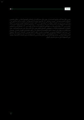 ‫تضمن‬ ‫ولكي‬ ،‫المالـــي‬ ‫الوضع‬ ‫بإصالح‬ ‫التدخـــل‬ ‫عدم‬ ‫حال‬ ‫وفي‬ ،‫المحتمـــل‬ ‫الســـيناريو‬ ‫هذا‬ ‫ظل‬ ‫وفـــي‬
‫في‬ ‫تتمثل‬ ‫صعبـــة‬ ‫خيارات‬ ‫إلـــى‬ ‫ســـتضطر‬ ‫فإنها‬ ‫التدهور‬ ‫من‬ ‫المالي‬ ‫الوضـــع‬ ‫علـــى‬ ‫الحفـــاظ‬ ‫الحكومـــة‬
‫ال‬ ‫بنســـبة‬ ‫التشـــغيلية‬ ‫النفقات‬ ‫وخفض‬ ،%90 ‫عـــن‬ ‫تقل‬ ‫ال‬ ‫بنســـبة‬ ‫الرأســـمالية‬ ‫المصروفـــات‬ ‫خفـــض‬
‫تخفيض‬ ‫إلـــى‬ ‫إضافة‬ ،%30 ‫عـــن‬ ‫تقل‬ ‫ال‬ ‫بنســـبة‬ ‫الحكومـــة‬ ‫موظفي‬ ‫رواتـــب‬ ‫وخفـــض‬ ،%30 ‫عـــن‬ ‫تقـــل‬
‫فإن‬ ،‫اإلجراءات‬ ‫هـــذه‬ ‫على‬ ‫االســـتناد‬ ‫حال‬ ‫وفي‬ .‫العام‬ ‫القطاع‬ ‫لموظفي‬ ‫بالتقاعـــد‬ ‫المرتبطـــة‬ ‫النفقـــات‬
‫وارتفاع‬ ،‫المدى‬ ‫طويـــل‬ ‫اقتصادي‬ ‫ركود‬ ‫فـــي‬ ‫تتمثل‬ ‫واقتصادية‬ ‫ماليـــة‬ ‫تبعات‬ ‫إلى‬ ‫ســـيؤدي‬ ‫األمر‬ ‫هـــذا‬
‫وتراجع‬ ، ً‫إجمـــاال‬ ‫المباشـــر‬ ‫االجنبي‬ ‫واالســـتثمار‬ ‫المســـتثمرين‬ ‫ثقة‬ ‫في‬ ‫وتراجع‬ ،‫البطالة‬ ‫معـــدالت‬ ‫فـــي‬
‫ومزيد‬ ،‫األجنبية‬ ‫العملـــة‬ ‫من‬ ‫االحتياطـــات‬ ‫وتالشـــي‬ ،‫العام‬ ‫الدين‬ ‫تكلفة‬ ‫وارتفـــاع‬ ،‫المالـــي‬ ‫االســـتقرار‬
.‫الريال‬ ‫صـــرف‬ ‫ســـعر‬ ‫على‬ ‫الضغوط‬ ‫من‬
‫مقدمة‬
11
 