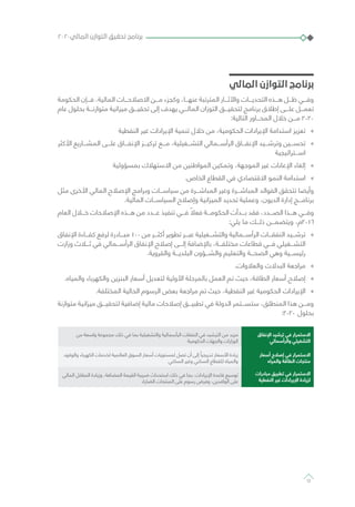 ‫المالي‬ ‫التوازن‬ ‫برنامج‬
‫الحكومة‬ ‫فـــإن‬ ،‫المالية‬ ‫االصالحـــات‬ ‫مـــن‬ ‫وكجزء‬ ،‫عنهـــا‬ ‫المترتبة‬ ‫واآلثـــار‬ ‫التحديـــات‬ ‫هـــذه‬ ‫ظـــل‬ ‫وفـــي‬
‫عام‬ ‫بحلول‬ ‫متوازنـــة‬ ‫ميزانية‬ ‫تحقيـــق‬ ‫إلى‬ ‫يهدف‬ ‫المالـــي‬ ‫التوزان‬ ‫لتحقيـــق‬ ‫برنامج‬ ‫إطالق‬ ‫علـــى‬ ‫تعمـــل‬
:‫التالية‬ ‫المحـــاور‬ ‫خالل‬ ‫مـــن‬ 2020
»»‫النفطية‬ ‫غير‬ ‫اإليرادات‬ ‫تنمية‬ ‫خالل‬ ‫من‬ ،‫الحكومية‬ ‫اإليرادات‬ ‫استدامة‬ ‫تعزيز‬
»»‫األكثر‬ ‫المشـــاريع‬ ‫علـــى‬ ‫اإلنفـــاق‬ ‫تركيـــز‬ ‫مـــع‬ ،‫التشـــغيلية‬ ‫الرأســـمالي‬ ‫اإلنفـــاق‬ ‫وترشـــيد‬ ‫تحســـين‬
‫اســـتراتيجية‬
»»‫بمسؤولية‬ ‫االستهالك‬ ‫من‬ ‫المواطنين‬ ‫وتمكين‬ ،‫الموجهة‬ ‫غير‬ ‫اإلعانات‬ ‫إلغاء‬
»».‫الخاص‬ ‫القطاع‬ ‫في‬ ‫االقتصادي‬ ‫النمو‬ ‫استدامة‬
‫مثل‬ ‫األخرى‬ ‫المالي‬ ‫اإلصالح‬ ‫وبرامج‬ ‫سياســـات‬ ‫من‬ ‫المباشـــرة‬ ‫وغير‬ ‫المباشـــرة‬ ‫الفوائد‬ ‫تتحقق‬ ‫وأيضا‬
.‫المالية‬ ‫السياســـات‬ ‫وإصالح‬ ‫الميزانية‬ ‫تحديد‬ ‫وعملية‬ ،‫الديون‬ ‫إدارة‬ ‫برنامـــج‬
‫العام‬ ‫خـــال‬ ‫اإلصالحات‬ ‫هـــذه‬ ‫من‬ ‫عـــدد‬ ‫تنفيذ‬ ‫فـــي‬ ً‫فعال‬ ‫الحكومـــة‬ ‫بـــدأت‬ ‫فقد‬ ،‫الصـــدد‬ ‫هـــذا‬ ‫وفـــي‬
:‫يلي‬ ‫ما‬ ‫ذلـــك‬ ‫ويتضمـــن‬ ،‫6102م‬
»»‫اإلنفاق‬ ‫كفـــاءة‬ ‫لرفع‬ ‫مبـــادرة‬ 100 ‫من‬ ‫أكثـــر‬ ‫تطوير‬ ‫عبـــر‬ ‫والتشـــغيلية‬ ‫الرأســـمالية‬ ‫النفقـــات‬ ‫ترشـــيد‬
‫وزارت‬ ‫ثـــاث‬ ‫في‬ ‫الرأســـمالي‬ ‫اإلنفاق‬ ‫إصالح‬ ‫إلـــى‬ ‫باإلضافة‬ ،‫مختلفـــة‬ ‫قطاعات‬ ‫فـــي‬ ‫التشـــغيلي‬
.‫والقروية‬ ‫البلديـــة‬ ‫والشـــؤون‬ ‫والتعليم‬ ‫الصحـــة‬ ‫وهي‬ ‫رئيســـية‬
»».‫والعالوات‬ ‫البدالت‬ ‫مراجعة‬
»».‫والمياه‬ ‫والكهرباء‬ ‫البنزين‬ ‫أسعار‬ ‫لتعديل‬ ‫األولية‬ ‫بالمرحلة‬ ‫العمل‬ ‫تم‬ ‫حيث‬ ،‫الطاقة‬ ‫أسعار‬ ‫إصالح‬
»».‫المختلفة‬ ‫الحالية‬ ‫الرسوم‬ ‫بعض‬ ‫مراجعة‬ ‫تم‬ ‫حيث‬ ،‫النفطية‬ ‫غير‬ ‫الحكومية‬ ‫اإليرادات‬
‫متوازنة‬ ‫ميزانية‬ ‫لتحقيـــق‬ ‫إضافية‬ ‫مالية‬ ‫إصالحات‬ ‫تطبيـــق‬ ‫في‬ ‫الدولة‬ ‫ستســـتمر‬ ،‫المنطلق‬ ‫هذا‬ ‫ومـــن‬
:2020 ‫بحلول‬
‫اإلنفاق‬ ‫ترشيد‬ ‫في‬ ‫االستمرار‬
‫والرأسمالي‬ ‫التشغيلي‬
‫من‬ ‫واسعة‬ ‫مجموعة‬ ‫ذلك‬ ‫في‬ ‫بما‬ ‫والتشغيلية‬ ‫الرأسمالية‬ ‫النفقات‬ ‫في‬ ‫الترشيد‬ ‫من‬ ‫مزيد‬
‫الحكومية‬ ‫والجهات‬ ‫الوزارات‬
‫أسعار‬ ‫إصالح‬ ‫في‬ ‫االستمرار‬
‫والمياه‬ ‫الطاقة‬ ‫منتجات‬
‫والوقود‬ ‫الكهرباء‬ ‫لخدمات‬ ‫العالمية‬ ‫السوق‬ ‫أسعار‬ ‫لمستويات‬ ‫تصل‬ ‫أن‬ ‫إلى‬ ً‫تدريجيا‬ ‫األسعار‬ ‫زيادة‬
‫السكني‬ ‫وغير‬ ‫السكني‬ ‫للقطاع‬ ‫والمياه‬
‫المالي‬ ‫المقابل‬ ‫وزيادة‬ ،‫المضافة‬ ‫القيمة‬ ‫ضريبة‬ ‫استحداث‬ ‫ذلك‬ ‫في‬ ‫بما‬ ،‫اإليرادات‬ ‫قاعدة‬ ‫توسيع‬
.‫الضارة‬ ‫المنتجات‬ ‫على‬ ‫رسوم‬ ‫وفرض‬ ،‫الوافدين‬ ‫على‬
٢٠٢٠‫المالي‬ ‫التوازن‬ ‫تحقيق‬ ‫برنامج‬
12
‫مبادرات‬ ‫تطبيق‬ ‫في‬ ‫االستمرار‬
‫النفطية‬ ‫غير‬ ‫اإليرادات‬ ‫لزيادة‬
 