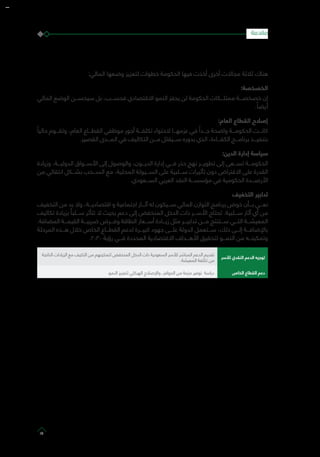 :‫المالي‬ ‫وضعها‬ ‫لتعزيز‬ ‫خطوات‬ ‫الحكومة‬ ‫فيها‬ ‫أخذت‬ ‫أخرى‬ ‫مجاالت‬ ‫ثالثة‬ ‫هناك‬
:‫الخصخصة‬
‫المالي‬ ‫الوضع‬ ‫سيحســـن‬ ‫بل‬ ،‫فحســـب‬ ‫االقتصادي‬ ‫النمو‬ ‫يحفز‬ ‫لن‬ ‫الحكومة‬ ‫ممتلـــكات‬ ‫خصخصـــة‬ ‫إن‬
. ً‫أيضا‬
:‫العام‬ ‫القطاع‬ ‫إصالح‬
ً‫حاليا‬ ‫وتقـــوم‬ ،‫العام‬ ‫القطـــاع‬ ‫موظفي‬ ‫أجور‬ ‫تكلفـــة‬ ‫الحتواء‬ ‫عزمهـــا‬ ‫في‬ ً‫جـــدا‬ ‫واضحة‬ ‫الحكومـــة‬ ‫كانـــت‬
.‫القصير‬ ‫المـــدى‬ ‫في‬ ‫التكاليف‬ ‫مـــن‬ ‫ســـيقلل‬ ‫بدوره‬ ‫الذي‬ ،‫الكفـــاءة‬ ‫برنامـــج‬ ‫بتنفيـــذ‬
:‫الدين‬ ‫إدارة‬ ‫سياسة‬
‫وزيادة‬ ،‫الدوليـــة‬ ‫األســـواق‬ ‫إلى‬ ‫والوصول‬ ،‫الديـــون‬ ‫إدارة‬ ‫فـــي‬ ‫حذر‬ ‫نهج‬ ‫تطويـــر‬ ‫إلى‬ ‫تســـعى‬ ‫الحكومـــة‬
‫من‬ ‫انتقائي‬ ‫بشـــكل‬ ‫الســـحب‬ ‫مع‬ ،‫المحلية‬ ‫الســـيولة‬ ‫على‬ ‫ســـلبية‬ ‫تأثيرات‬ ‫دون‬ ‫االقتراض‬ ‫على‬ ‫القدرة‬
.‫الســـعودي‬ ‫العربي‬ ‫النقد‬ ‫مؤسســـة‬ ‫في‬ ‫الحكومية‬ ‫األرصـــدة‬
‫التخفيف‬ ‫تدابير‬
‫التخفيف‬ ‫من‬ ‫بد‬ ‫وال‬ ،‫اقتصاديـــة‬ ‫و‬ ‫اجتماعية‬ ‫آثـــار‬ ‫له‬ ‫ســـيكون‬ ‫المالي‬ ‫التوازن‬ ‫برنامج‬ ‫خوض‬ ‫بـــأن‬ ‫نعـــي‬
‫تكاليف‬ ‫بزيادة‬ ً‫ســـلبا‬ ‫تتأثر‬ ‫ال‬ ‫بحيث‬ ‫دعم‬ ‫إلى‬ ‫المنخفض‬ ‫الدخل‬ ‫ذات‬ ‫األســـر‬ ‫تحتاج‬ .‫ســـلبية‬ ‫آثار‬ ‫أي‬ ‫من‬
.‫المضافة‬ ‫القيمـــة‬ ‫ضريبـــة‬ ‫وفـــرض‬ ‫الطاقة‬ ‫أســـعار‬ ‫زيـــادة‬ ‫مثل‬ ‫تدابيـــر‬ ‫مـــن‬ ‫ســـتنتج‬ ‫التـــي‬ ‫المعيشـــة‬
‫المرحلة‬ ‫هـــذه‬ ‫خالل‬ ‫الخاص‬ ‫القطـــاع‬ ‫لدعم‬ ‫كبيـــرة‬ ‫جهود‬ ‫علـــى‬ ‫الدولة‬ ‫ســـتعمل‬ ،‫ذلك‬ ‫إلـــى‬ ‫باإلضافـــة‬
.2030 ‫رؤية‬ ‫فـــي‬ ‫المحددة‬ ‫االقتصادية‬ ‫األهـــداف‬ ‫لتحقيق‬ ‫النمـــو‬ ‫من‬ ‫وتمكينـــه‬
‫لألسر‬ ‫النقدي‬ ‫الدعم‬ ‫توجيه‬
‫الناتجة‬ ‫الزيادات‬ ‫مع‬ ‫التكيف‬ ‫من‬ ‫لتمكينهم‬ ‫المنخفض‬ ‫الدخل‬ ‫ذات‬ ‫السعودية‬ ‫لألسر‬ ‫المباشر‬ ‫الدعم‬ ‫تقديم‬
.‫المعيشة‬ ‫تكلفة‬ ‫من‬
‫الخاص‬ ‫القطاع‬ ‫دعم‬‫النمو‬ ‫لتعزيز‬ ‫الهيكلي‬ ‫واإلصالح‬ ،‫الحوافز‬ ‫من‬ ‫حزمة‬ ‫توفير‬ ‫دراسة‬
‫مقدمة‬
13
 