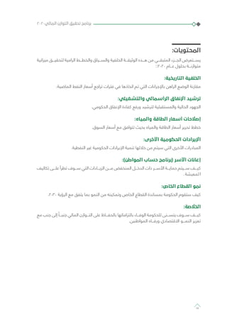 :‫المحتويات‬
‫ميزانية‬ ‫لتحقيـــق‬ ‫الرامية‬ ‫والخطـــط‬ ‫والســـياق‬ ‫الخلفية‬ ‫الوثيقـــة‬ ‫هـــذه‬ ‫من‬ ‫المتبقـــي‬ ‫الجـــزء‬ ‫يســـتعرض‬
::2020 ‫عـــام‬ ‫بحلول‬ ‫متوازنـــة‬
:‫التاريخية‬ ‫الخلفية‬
.‫الماضية‬ ‫النفط‬ ‫أسعار‬ ‫تراجع‬ ‫فترات‬ ‫في‬ ‫اتخاذها‬ ‫تم‬ ‫التي‬ ‫باإلجراءات‬ ‫الراهن‬ ‫الوضع‬ ‫مقارنة‬
:‫والتشغيلي‬ ‫الرأسمالي‬ ‫اإلنفاق‬ ‫ترشيد‬
.‫الحكومي‬ ‫اإلنفاق‬ ‫كفاءة‬ ‫ورفع‬ ‫لترشيد‬ ‫والمستقبلية‬ ‫الحالية‬ ‫الجهود‬
:‫والمياه‬ ‫الطاقة‬ ‫أسعار‬ ‫إصالحات‬
.‫السوق‬ ‫أسعار‬ ‫مع‬ ‫تتوافق‬ ‫بحيث‬ ‫والمياه‬ ‫الطاقة‬ ‫أسعار‬ ‫تحرير‬ ‫خطط‬
:‫األخرى‬ ‫الحكومية‬ ‫اإليرادات‬
.‫النفطية‬ ‫غير‬ ‫الحكومية‬ ‫اإليرادات‬ ‫تنمية‬ ‫خاللها‬ ‫من‬ ‫سيتم‬ ‫التي‬ ‫األخرى‬ ‫المبادرات‬
:)‫المواطن‬ ‫حساب‬ ‫(برنامج‬ ‫األسر‬ ‫إعانات‬
‫تكاليف‬ ‫علـــى‬ ‫تطرأ‬ ‫ســـوف‬ ‫التي‬ ‫الزيـــادات‬ ‫مـــن‬ ‫المنخفض‬ ‫الدخـــل‬ ‫ذات‬ ‫األســـر‬ ‫حمايـــة‬ ‫ســـيتم‬ ‫كيـــف‬
. ‫لمعيشة‬ ‫ا‬
:‫الخاص‬ ‫القطاع‬ ‫نمو‬
.2030 ‫الرؤية‬ ‫مع‬ ‫يتفق‬ ‫بما‬ ‫النمو‬ ‫من‬ ‫وتمكينه‬ ‫الخاص‬ ‫القطاع‬ ‫بمساندة‬ ‫الحكومة‬ ‫ستقوم‬ ‫كيف‬
:‫الخالصة‬
‫مع‬ ‫جنب‬ ‫إلى‬ ً‫جنبـــا‬ ‫المالي‬ ‫التـــوازن‬ ‫على‬ ‫بالحفـــاظ‬ ‫بالتزاماتها‬ ‫الوفـــاء‬ ‫للحكومة‬ ‫يتســـنى‬ ‫ســـوف‬ ‫كيـــف‬
.‫المواطنين‬ ‫ورفـــاه‬ ‫االقتصادي‬ ‫النمـــو‬ ‫تعزيز‬
٢٠٢٠‫المالي‬ ‫التوازن‬ ‫تحقيق‬ ‫برنامج‬
14
 