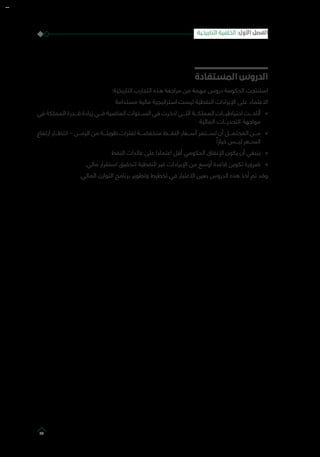 ‫المستفادة‬ ‫الدروس‬
:‫التاريخية‬ ‫التجارب‬ ‫هذه‬ ‫مراجعة‬ ‫من‬ ‫مهمة‬ ‫دروس‬ ‫الحكومة‬ ‫استنتجت‬
‫مستدامة‬ ‫مالية‬ ‫استراتيجية‬ ‫ليست‬ ‫النفطية‬ ‫اإليرادات‬ ‫على‬ ‫االعتماد‬
»»‫في‬ ‫المملكة‬ ‫قـــدرة‬ ‫زيادة‬ ‫فـــي‬ ‫الماضية‬ ‫الســـنوات‬ ‫في‬ ‫ادخرت‬ ‫التـــي‬ ‫المملكـــة‬ ‫احتياطيـــات‬ ‫أتاحـــت‬
‫المالية‬ ‫التحديـــات‬ ‫مواجهة‬
»»‫ارتفاع‬ ‫انتظـــار‬ – ‫الزمـــن‬ ‫من‬ ‫طويلـــة‬ ‫لفترات‬ ‫منخفضـــة‬ ‫النفـــط‬ ‫أســـعار‬ ‫تســـتمر‬ ‫أن‬ ‫المحتمـــل‬ ‫مـــن‬
ً‫خيارا‬ ‫ليـــس‬ ‫الســـعر‬
»»‫النفط‬ ‫عائدات‬ ‫على‬ ‫اعتمادا‬ ‫أقل‬ ‫الحكومي‬ ‫اإلنفاق‬ ‫يكون‬ ‫أن‬ ‫ينبغي‬
»».‫مالي‬ ‫استقرار‬ ‫لتحقيق‬ ‫النفطية‬ ‫غير‬ ‫اإليرادات‬ ‫من‬ ‫أوسع‬ ‫قاعدة‬ ‫تكوين‬ ‫ضرورة‬
.‫المالي‬ ‫التوازن‬ ‫برنامج‬ ‫وتطوير‬ ‫تخطيط‬ ‫في‬ ‫االعتبار‬ ‫بعين‬ ‫الدروس‬ ‫هذه‬ ‫أخذ‬ ‫تم‬ ‫وقد‬
‫التاريخية‬ ‫الخلفية‬ :‫األول‬ ‫الفصل‬
23
 