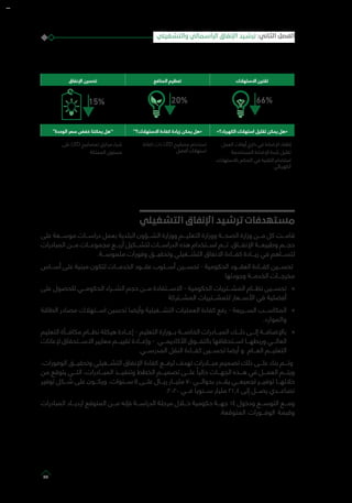 ‫االستهالك‬ ‫تقنين‬‫المنافع‬ ‫تعظيم‬‫اإلنفاق‬ ‫تحسين‬
»‫الكهرباء؟‬ ‫استهالك‬ ‫تقليل‬ ‫يمكن‬ ‫«هل‬‘‘‫االستهالك؟‬ ‫كفاءة‬ ‫زيادة‬ ‫يمكن‬ ‫«هل‬‘‘‫الوحدة‬ ‫سعر‬ ‫خفض‬ ‫يمكننا‬ ‫’’هل‬
‫العمل‬ ‫أوقات‬ ‫خارج‬ ‫في‬ ‫اإلضاءة‬ ‫إطفاء‬
‫المستخدمة‬ ‫اإلضاءة‬ ‫شدة‬ ‫تقليل‬
‫باالستهالك‬ ‫التحكم‬ ‫في‬ ‫التقنية‬ ‫استخدام‬
‫الكهربائي‬
‫كفاءة‬ ‫ذات‬ LED ‫مصابيح‬ ‫استخدام‬
‫أفضل‬ ‫استهالك‬
‫على‬ LED ‫لمصابيح‬ ‫مركزي‬ ‫شراء‬
‫المملكة‬ ‫مستوى‬
‫التشغيلي‬ ‫اإلنفاق‬ ‫ترشيد‬ ‫مستهدفات‬
‫على‬ ‫موســـعة‬ ‫دراســـات‬ ‫بعمل‬ ‫البلدية‬ ‫الشـــؤون‬ ‫ووزارة‬ ‫التعليـــم‬ ‫ووزارة‬ ‫الصحـــة‬ ‫وزارة‬ ‫مـــن‬ ‫كل‬ ‫قامـــت‬
‫المبادرات‬ ‫مـــن‬ ‫مجموعـــات‬ ‫أربـــع‬ ‫لتشـــكيل‬ ‫الدراســـات‬ ‫هذه‬ ‫اســـتخدام‬ ‫تـــم‬ .‫اإلنفـــاق‬ ‫وطبيعـــة‬ ‫حجـــم‬
.‫ملموســـة‬ ‫وفورات‬ ‫وتحقيـــق‬ ‫التشـــغيلي‬ ‫االنفاق‬ ‫كفـــاءة‬ ‫زيـــادة‬ ‫في‬ ‫لتســـاهم‬
‫أســـاس‬ ‫على‬ ‫مبنية‬ ‫لتكون‬ ‫الخدمـــات‬ ‫عقـــود‬ ‫أســـلوب‬ ‫تحســـين‬ - ‫الحكومية‬ ‫العقـــود‬ ‫كفـــاءة‬ ‫تحســـين‬
‫وجودتها‬ ‫الخدمـــة‬ ‫مخرجـــات‬
»»‫على‬ ‫للحصول‬ ‫الحكومـــي‬ ‫الشـــراء‬ ‫حجم‬ ‫مـــن‬ ‫االســـتفادة‬ - ‫الحكومية‬ ‫المشـــتريات‬ ‫نظـــام‬ ‫تحســـين‬
‫المشـــتركة‬ ‫للمشـــتريات‬ ‫األســـعار‬ ‫في‬ ‫أفضلية‬
»»‫الطاقة‬ ‫مصادر‬ ‫اســـتهالك‬ ‫تحسين‬ ‫وأيضا‬ ‫التشـــغيلية‬ ‫العمليات‬ ‫كفاءة‬ ‫رفع‬ - ‫الســـريعة‬ ‫المكاســـب‬
.‫والموارد‬
»»‫التعليم‬ ‫مكافـــأة‬ ‫نظـــام‬ ‫هيكلة‬ ‫إعـــادة‬ - ‫التعليم‬ ‫بـــوزارة‬ ‫الخاصـــة‬ ‫المبـــادرات‬ ‫ذلـــك‬ ‫إلـــى‬ ‫باإلضافـــة‬
‫إلعانات‬ ‫االســـتحقاق‬ ‫معايير‬ ‫تقييـــم‬ ‫وإعـــادة‬ - ‫األكاديمـــي‬ ‫بالتفـــوق‬ ‫اســـتحقاقها‬ ‫وربطهـــا‬ ‫العالـــي‬
‫المدرســـي‬ ‫النقل‬ ‫كفـــاءة‬ ‫تحســـين‬ ‫أيضا‬ ‫و‬ ‫العـــام‬ ‫التعليـــم‬
،‫الوفورات‬ ‫وتحقيـــق‬ ‫التشـــغيلي‬ ‫اإلنفاق‬ ‫كفاءة‬ ‫لرفـــع‬ ‫تهدف‬ ‫مبـــادرات‬ ‫تصميم‬ ‫ذلك‬ ‫علـــى‬ ‫بناء‬ ‫وتـــم‬
‫من‬ ‫يتوقع‬ ‫التـــي‬ ،‫المبـــادرات‬ ‫وتنفيـــذ‬ ‫الخطط‬ ‫تصميـــم‬ ‫علـــى‬ ً‫حاليا‬ ‫الجهـــات‬ ‫هـــذه‬ ‫في‬ ‫العمـــل‬ ‫ويتـــم‬
‫توفير‬ ‫شـــكل‬ ‫على‬ ‫ويكـــون‬ ،‫ســـنوات‬ 5 ‫علـــى‬ ‫ريـــال‬ ‫مليـــار‬ 70 ‫بحوالـــي‬ ‫يقـــدر‬ ‫تجميعـــي‬ ‫توفيـــر‬ ‫خاللهـــا‬
.2020 ‫فـــي‬ ‫ســـنويا‬ ‫مليار‬ 21.4 ‫إلى‬ ‫يصـــل‬ ‫تصاعـــدي‬
‫المبادرات‬ ‫ازديـــاد‬ ‫المتوقع‬ ‫مـــن‬ ‫فإنه‬ ‫الدراســـة‬ ‫مرحلة‬ ‫خـــال‬ ‫حكومية‬ ‫جهـــة‬ 14 ‫ودخول‬ ‫التوســـع‬ ‫ومـــع‬
.‫المتوقعة‬ ‫الوفـــورات‬ ‫وقيمة‬
‫والتشغيلي‬ ‫الرأسمالي‬ ‫اإلنفاق‬ ‫ترشيد‬ :‫الثاني‬ ‫الفصل‬
29
 