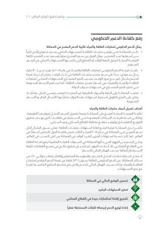 ‫الحكومي‬ ‫الدعم‬ ‫كفاءة‬ ‫رفع‬
‫المملكة‬ ‫في‬ ‫المقدم‬ ‫الدعم‬ ‫غالبية‬ ‫والمياه‬ ‫الطاقة‬ ‫لمنتجات‬ ‫الحكومي‬ ‫الدعم‬ ‫يمثل‬
»»ً‫كثيرا‬ ‫وأقـــل‬ ‫مدعوم‬ ‫بســـعر‬ ‫المحلي‬ ‫للمســـتهلك‬ ‫الطاقـــة‬ ‫منتجـــات‬ ‫توفيـــر‬ ‫علـــى‬ ‫المملكـــة‬ ‫دأبـــت‬
‫تكلفة‬ ‫التصدير‬ ‫عنـــد‬ ‫وســـعره‬ ً‫محليا‬ ‫المنتـــج‬ ‫ســـعر‬ ‫بين‬ ‫الفرق‬ ‫يمثل‬ .‫التصديـــر‬ ‫عنـــد‬ ‫أســـعارها‬ ‫مـــن‬
‫الســـعر‬ ‫من‬ ‫المحلي‬ ‫المســـتهلك‬ ‫يكتســـبها‬ ‫التي‬ ‫المنافع‬ ‫أو‬ ‫الواحد‬ ‫النفط‬ ‫لبرميل‬ ‫البديلـــة‬ ‫الفرصـــة‬
.‫المدعوم‬
»»‫مليار‬ )300( ‫مـــن‬ ‫يقرب‬ ‫ما‬ 2015 ‫عام‬ ‫في‬ ‫والميـــاه‬ ‫الطاقة‬ ‫لمنتجات‬ ‫الحكومـــي‬ ‫الدعم‬ ‫قيمـــة‬ ‫بلغـــت‬
‫قيمة‬ ‫تـــزداد‬ ‫أن‬ ‫يمكن‬ .‫الوقت‬ ‫ذلـــك‬ ‫في‬ ‫الطاقة‬ ‫منتجـــات‬ ‫تصدير‬ ‫ســـعر‬ ‫على‬ ً‫بنـــاء‬ ،‫ســـعودي‬ ‫ريـــال‬
‫لمنتجات‬ ‫المحلـــي‬ ‫لالســـتهالك‬ ‫المتســـارع‬ ‫النمو‬ ‫بســـبب‬ ‫الوقـــت‬ ‫مرور‬ ‫مـــع‬ ‫كبير‬ ‫بشـــكل‬ ‫الدعـــم‬
‫المدعومة‬ ‫األســـعار‬ ‫تســـاهم‬ ‫كما‬ .‫الطاقة‬ ‫منتجات‬ ‫تصدير‬ ‫أســـعار‬ ‫في‬ ‫والتغيرات‬ ‫والميـــاه‬ ‫الطاقـــة‬
.‫الدولة‬ ‫مـــوارد‬ ‫اســـتهالك‬ ‫في‬ ‫المتســـارع‬ ‫النمو‬ ‫تحفيز‬ ‫فـــي‬
»»‫ال‬ ‫ولذلك‬ ،‫للدخل‬ ‫رئيســـي‬ ‫كمصدر‬ ‫المتجددة‬ ‫غير‬ ‫الطبيعية‬ ‫والمـــوارد‬ ‫النفط‬ ‫على‬ ‫المملكـــة‬ ‫تعتمـــد‬
‫وباألســـعار‬ ‫الجائر‬ ‫الشـــكل‬ ‫بهذا‬ ً‫محليا‬ ‫الموارد‬ ‫هذه‬ ‫اســـتهالك‬ ‫اســـتمرار‬ ‫الطويل‬ ‫المدى‬ ‫على‬ ‫يمكن‬
.‫المدعومة‬
‫والمياه‬ ‫الطاقة‬ ‫منتجات‬ ‫أسعار‬ ‫تعديل‬ ‫أهداف‬
،‫الطبيعية‬ ‫لمواردهـــا‬ ‫األمثـــل‬ ‫الســـعر‬ ‫تحصيل‬ ‫فرصة‬ ‫المملكـــة‬ ‫على‬ ‫ضيـــع‬ ُ‫ت‬ ‫البديلـــة‬ ‫الفرصـــة‬ ‫تكلفـــة‬
‫تحقيق‬ ‫بهـــدف‬ ‫أخرى‬ ‫قطاعـــات‬ ‫في‬ ‫االســـتثمار‬ ‫فـــي‬ ‫المفقـــودة‬ ‫اإليـــرادات‬ ‫تلـــك‬ ‫اســـتخدام‬ ‫وبالتالـــي‬
.‫الســـكني‬ ‫وغير‬ ‫الســـكني‬ ‫للقطاع‬ ‫مختلفة‬ ‫منافـــع‬ ‫وتوفيـــر‬ ‫االقتصـــادي‬ ‫التنويـــع‬
‫احتل‬ ‫المثـــال‬ ‫ســـبيل‬ ‫فعلى‬ ‫الطاقة؛‬ ‫منتجـــات‬ ‫اســـتهالك‬ ‫كفاءة‬ ‫لرفـــع‬ ‫فرصة‬ ‫المملكـــة‬ ‫لـــدى‬ ‫تكمـــن‬
‫في‬ ً‫أســـعارا‬ ‫األرخص‬ ‫الدول‬ ‫قائمـــة‬ ‫ضمن‬ ‫الثالث‬ ‫المركـــز‬ 2015 ‫عـــام‬ ‫في‬ ‫المملكة‬ ‫فـــي‬ ‫البنزيـــن‬ ‫ســـعر‬
.‫العالم‬ ‫في‬ ‫النســـب‬ ‫أعلى‬ ‫من‬ ‫المملكة‬ ‫في‬ ‫الواحد‬ ‫للفـــرد‬ ‫البنزين‬ ‫اســـتهالك‬ ‫نســـبة‬ ‫كانت‬ ‫كما‬ ،‫العالم‬
‫الطاقة‬ ‫كفـــاءة‬ ‫لرفع‬ ‫الماضية‬ ‫القليلـــة‬ ‫الســـنوات‬ ‫في‬ ‫المملكة‬ ‫بدأتها‬ ‫التـــي‬ ‫الجهود‬ ‫مـــن‬ ‫الرغـــم‬ ‫وعلـــى‬
‫كثيفة‬ ‫القطاعات‬ ‫جميـــع‬ ‫في‬ ‫نتائـــج‬ ‫تحقيق‬ ‫عن‬ ‫تثمـــر‬ ‫لم‬ ‫الجهود‬ ‫هـــذه‬ ‫أن‬ ‫إال‬ ،‫الصناعـــي‬ ‫القطـــاع‬ ‫فـــي‬
.‫لألســـعار‬ ‫الحالي‬ ‫الهيكل‬ ‫بســـبب‬ ‫للطاقة‬ ‫االســـتخدام‬
‫من‬ ٪40 ‫حوالـــي‬ ‫تمثالن‬ ‫المنخفض(واللتان‬ ‫والمتوســـط‬ ‫المحـــدود‬ ‫الدخـــل‬ ‫فئـــات‬ ‫اســـتفادة‬ ‫تمثـــل‬ ‫ال‬
‫لمنتجات‬ ‫المقدم‬ ‫الدعم‬ ‫قيمة‬ ‫من‬ ‫فقط‬ )٪30( ‫ســـوى‬ ‫للطاقة‬ ‫الحكومي‬ ‫الدعم‬ ‫من‬ ،)‫المملكة‬ ‫ســـكان‬
ً‫طرديا‬ ‫المكتســـبة‬ ‫المنافع‬ ‫نمو‬ ‫عنه‬ ‫نتج‬ ‫والذي‬ ‫للدعـــم‬ ‫الحالي‬ ‫الهيكل‬ ‫بســـبب‬ ‫وذلك‬ ،‫والمياه‬ ‫الطاقـــة‬
.‫االســـتهالك‬ ‫نمو‬ ‫مع‬
‫المملكة‬ ‫في‬ ‫المالي‬ ‫الوضع‬ ‫تحسين‬
‫الرشيد‬ ‫االستهالك‬ ‫تحفيز‬
‫الصناعي‬ ‫القطاع‬ ‫في‬ ‫جيدة‬ ‫استثمارات‬ ‫إقامة‬ ‫تشجيع‬
ً‫فعليا‬ ‫المستحقة‬ ‫للفئات‬ ‫إليصاله‬ ‫الدعم‬ ‫توزيع‬ ‫إعادة‬
٢٠٢٠‫المالي‬ ‫التوازن‬ ‫تحقيق‬ ‫برنامج‬
38
 