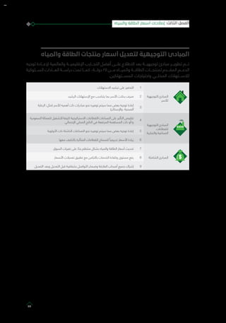 ‫والمياه‬ ‫الطاقة‬ ‫منتجات‬ ‫أسعار‬ ‫لتعديل‬ ‫التوجيهية‬ ‫المبادئ‬
‫توجيه‬ ‫إلعـــادة‬ ‫والعالمية‬ ‫اإلقليميـــة‬ ‫التجـــارب‬ ‫أفضل‬ ‫علـــى‬ ‫االطالع‬ ‫بعد‬ ‫توجيهيـــة‬ ‫مبادئ‬ ‫تطويـــر‬ ‫تـــم‬
‫الســـلوكية‬ ‫العـــادات‬ ‫دراســـة‬ ‫تمت‬ ‫كمـــا‬ ،‫دولـــة‬ 25 ‫مـــن‬ ‫والميـــاه‬ ‫الطاقـــة‬ ‫لمنتجـــات‬ ‫المقـــدم‬ ‫الدعـــم‬
.‫المســـتهلكين‬ ‫واحتياجات‬ ‫المحلـــي‬ ‫لالســـتهالك‬
‫التوجيهية‬ ‫المبادئ‬
‫لألسر‬
1‫االستهالك‬ ‫ترشيد‬ ‫على‬ ‫التحفيز‬
2‫الرشيد‬ ‫اإلستهالك‬ ‫مع‬ ‫يتناسب‬ ‫بما‬ ‫األسر‬ ‫بدالت‬ ‫صرف‬
3
‫الرعاية‬ :‫(مثل‬ ‫لألسر‬ ‫أهميه‬ ‫ذات‬ ‫مبادرات‬ ‫نحو‬ ‫توفيره‬ ‫سيتم‬ ‫مما‬ ‫بعض‬ ‫توجيه‬ ‫إعادة‬
)‫واإلسكان‬ ،‫الصحية‬
‫التوجيهية‬ ‫المبادئ‬
‫للقطاعات‬
‫والتجارية‬ ‫الصناعية‬
4
‫السعودية‬ ‫للعمالة‬ ‫التشغيل‬ ‫كثيفة‬ ‫االستراتيجية‬ ‫الصناعات/القطاعات‬ ‫على‬ ‫التأثير‬ ‫تقليص‬
‫اإلجمالي‬ ‫المحلي‬ ‫الناتج‬ ‫في‬ ‫المرتفعة‬ ‫المساهمة‬ ‫ذات‬ ‫و/أو‬
5‫األولوية‬ ‫ذات‬ ‫الناشئة‬ ‫الصناعات‬ ‫نحو‬ ‫توفيره‬ ‫سيتم‬ ‫مما‬ ‫بعض‬ ‫توجيه‬ ‫إعادة‬
6‫معها‬ ‫بالتكيف‬ ‫المتأثرة‬ ‫للقطاعات‬ ‫للسماح‬ ً‫تدريجيا‬ ‫األسعار‬ ‫زيادة‬
‫الشاملة‬ ‫المبادئ‬
7‫السوق‬ ‫تغيرات‬ ‫على‬ ً‫بناء‬ ‫منتظم‬ ‫بشكل‬ ‫والمياه‬ ‫الطاقة‬ ‫أسعار‬ ‫تحديث‬
8‫األسعار‬ ‫تعديالت‬ ‫تطبيق‬ ‫مع‬ ‫بالتزامن‬ ‫الخدمات‬ ‫وكفاءة‬ ‫مستوى‬ ‫رفع‬
9‫التعديل‬ ‫وبعد‬ ‫التعديل‬ ‫قبل‬ ‫بشفافية‬ ‫التواصل‬ ‫وضمان‬ ‫العالقة‬ ‫أصحاب‬ ‫جميع‬ ‫إشراك‬
‫والمياه‬ ‫الطاقة‬ ‫أسعار‬ ‫إصالحات‬ :‫الثالث‬ ‫الفصل‬
39
 