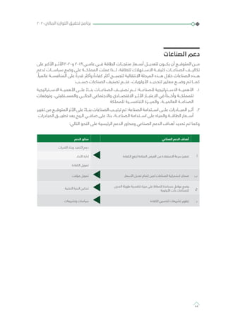 ‫الصناعات‬ ‫دعم‬
‫على‬ ‫األكبر‬ ‫األثـــر‬ 2020‫و‬ 2019 ‫عامـــي‬ ‫فـــي‬ ‫الطاقة‬ ‫منتجـــات‬ ‫أســـعار‬ ‫لتعديـــل‬ ‫يكـــون‬ ‫أن‬ ‫المتوقـــع‬ ‫مـــن‬
‫لدعم‬ ‫سياســـات‬ ‫وضع‬ ‫على‬ ‫المملكـــة‬ ‫عملت‬ ‫لـــذا‬ ،‫للطاقة‬ ‫االســـتهالك‬ ‫كثيفـــة‬ ‫الصناعـــات‬ ‫تكاليـــف‬
.ً‫عالميا‬ ‫المنافســـة‬ ‫على‬ ً‫قدرة‬ ‫وأكثر‬ ً‫كفاءة‬ ‫أكثر‬ ‫لتصبـــح‬ ‫االنتقالية‬ ‫المرحلة‬ ‫هـــذه‬ ‫خالل‬ ‫الصناعات‬ ‫هـــذه‬
:‫حســـب‬ ‫الصناعات‬ ‫تصنيف‬ ‫فتـــم‬ ،‫األولويات‬ ‫لتحديـــد‬ ‫معايير‬ ‫وضـــع‬ ‫تم‬ ‫كمـــا‬
11 .‫االســـتراتيجية‬ ‫األهميـــة‬ ‫علـــى‬ ً‫بنـــاء‬ ‫الصناعـــات‬ ‫تصنيـــف‬ ‫تـــم‬ :‫للصناعـــة‬ ‫االســـتراتيجية‬ ‫األهميـــة‬
‫وتوقعات‬ ،‫والمســـتقبلي‬ ‫الحالـــي‬ ‫واالجتماعي‬ ‫االقتصـــادي‬ ‫األثـــر‬ ‫االعتبـــار‬ ‫في‬ ً‫وأخـــذا‬ ‫للمملكـــة‬
‫للمملكة‬ ‫التنافســـية‬ ‫والميـــزة‬ ،‫العالميـــة‬ ‫الصناعـــة‬
22 .‫تغيير‬ ‫من‬ ‫المتوقـــع‬ ‫األثر‬ ‫على‬ ً‫بنـــاء‬ ‫الصناعات‬ ‫ترتيـــب‬ ‫تم‬ :‫الصناعة‬ ‫اســـتدامة‬ ‫علـــى‬ ‫المبـــادرات‬ ‫أثـــر‬
‫المبادرات‬ ‫تطبيـــق‬ ‫بعد‬ ‫الربح‬ ‫صافـــي‬ ‫على‬ ً‫بناء‬ ،‫الصناعـــة‬ ‫اســـتدامة‬ ‫على‬ ‫والمياه‬ ‫الطاقـــة‬ ‫أســـعار‬
:‫التالي‬ ‫النحو‬ ‫على‬ ‫الرئيسية‬ ‫الدعم‬ ‫ومحاور‬ ‫الصناعي‬ ‫الدعم‬ ‫أهداف‬ ‫تحديد‬ ‫تم‬ ‫وكما‬
‫الصناعي‬ ‫الدعم‬ ‫أهداف‬‫الدعم‬ ‫محاور‬
‫أ‬‫الكفاءة‬ ‫لرفع‬ ‫المتاحة‬ ‫الفرص‬ ‫من‬ ‫االستفادة‬ ‫سرعة‬ ‫تحفيز‬
‫القدرات‬ ‫وبناء‬ ‫التنفيذ‬ ‫دعم‬
‫األداء‬ ‫إدارة‬
‫الكفاءة‬ ‫تمويل‬
‫ب‬‫األسعار‬ ‫تعديل‬ ‫إتمام‬ ‫لحين‬ ‫الصناعات‬ ‫استمرارية‬ ‫ضمان‬‫مؤقت‬ ‫تمويل‬
‫ج‬
‫المدى‬ ‫طويلة‬ ‫تنافسية‬ ‫ميزة‬ ‫على‬ ‫للحفاظ‬ ‫مساعدة‬ ‫عوامل‬ ‫وضع‬
‫األولوية‬ ‫ذات‬ ‫للصناعات‬
‫التحتية‬ ‫البنية‬ ‫تمكين‬
‫د‬‫الكفاءة‬ ‫لتحسين‬ ‫تشريعات‬ ‫تطوير‬‫وتشريعات‬ ‫سياسات‬
٢٠٢٠‫المالي‬ ‫التوازن‬ ‫تحقيق‬ ‫برنامج‬
44
 