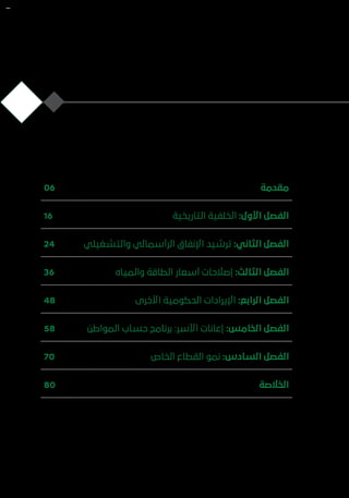 ‫ة‬‫مقدم‬06
‫ة‬‫التاريخي‬ ‫الخلفية‬ :‫األول‬ ‫الفصل‬16
‫ي‬‫والتشغيل‬ ‫الرأسمالي‬ ‫اإلنفاق‬ ‫ترشيد‬ :‫الثاني‬ ‫الفصل‬24
‫ه‬‫والميا‬ ‫الطاقة‬ ‫أسعار‬ ‫إصالحات‬ :‫الثالث‬ ‫الفصل‬36
‫ى‬‫األخر‬ ‫الحكومية‬ ‫اإليرادات‬ :‫الرابع‬ ‫الفصل‬48
‫ن‬‫المواط‬ ‫حساب‬ ‫برنامج‬ :‫األسر‬ ‫إعانات‬ :‫الخامس‬ ‫الفصل‬58
‫ص‬‫الخا‬ ‫القطاع‬ ‫نمو‬ :‫السادس‬ ‫الفصل‬70
‫ة‬‫الخالص‬80
 