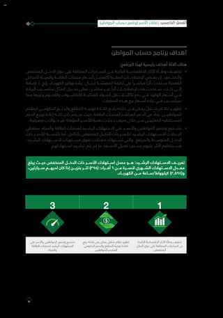 ‫المواطن‬ ‫حساب‬ ‫برنامج‬ ‫أهداف‬
:‫البرنامج‬ ‫لهذا‬ ‫رئيسية‬ ‫أهداف‬ ‫ثالثة‬ ‫هناك‬
»»‫المنخفض‬ ‫الدخـــل‬ ‫ذوي‬ ‫على‬ ‫المختلفة‬ ‫المبـــادرات‬ ‫عـــن‬ ‫الناتجة‬ ‫االقتصاديـــة‬ ‫اآلثار‬ ‫وطـــأة‬ ‫تخفيـــف‬
‫للمراحل‬ ‫والميـــاه‬ ‫الطاقـــة‬ ‫منتجات‬ ‫أســـعار‬ ‫(كتعديـــل‬ ‫المقـــرة‬ ‫اإلصالحـــات‬ ‫بعـــض‬ ‫إن‬ .‫والمحـــدود‬
‫إضافة‬ .)..‫إلخ‬ ،‫الكهربـــاء‬ ‫فواتير‬ ‫زيادة‬ :‫(مثـــال‬ ‫المعيشـــة‬ ‫تكلفة‬ ‫على‬ ً‫مباشـــرا‬ ً‫أثرا‬ ‫ســـتحدث‬ )‫القادمة‬
‫الزيادة‬ ‫ستتســـبب‬ ‫المثال‬ ‫ســـبيل‬ ‫فعلى‬ ،‫مباشـــر‬ ‫غيـــر‬ ً‫أثرا‬ ‫اإلصالحـــات‬ ‫هذه‬ ‫ســـتحدث‬ ،‫ذلـــك‬ ‫إلـــى‬
‫مما‬ ‫وغيرها‬ ‫واللحـــوم‬ ‫كالخضـــروات‬ ‫الغذائيـــة‬ ‫المـــواد‬ ‫نقل‬ ‫تكاليـــف‬ ‫رفع‬ ‫فـــي‬ ‫الوقود‬ ‫أســـعار‬ ‫فـــي‬
.‫المنتجات‬ ‫هـــذه‬ ‫بيع‬ ‫أســـعار‬ ‫زيادة‬ ‫فـــي‬ ‫سيتســـبب‬
»»‫المقدم‬ ‫الحكومـــي‬ ‫والدعـــم‬ ‫المنافع‬ ‫توجيـــه‬ ‫كفـــاءة‬ ‫رفـــع‬ ‫خالله‬ ‫مـــن‬ ‫يمكن‬ ‫شـــامل‬ ‫نظـــام‬ ‫تطويـــر‬
‫الدعم‬ ‫توزيع‬ ‫إعادة‬ ‫اللـــه‬ ‫بإذن‬ ‫ســـيتم‬ ‫حيث‬ ،‫الطاقة‬ ‫لمنتجات‬ ‫المباشـــر‬ ‫الدعم‬ ‫من‬ ً‫بدال‬ .‫للمواطنيـــن‬
.‫مصرفية‬ ‫حـــواالت‬ ‫عبر‬ ‫المؤهلة‬ ‫لألســـر‬ ‫نقدية‬ ‫بـــدالت‬ ‫صرف‬ ‫خالل‬ ‫مـــن‬ ‫الفعلييـــن‬ ‫لمســـتحقيه‬
»»‫ستغطي‬ .‫والمياه‬ ‫الطاقة‬ ‫لمنتجات‬ ‫الرشـــيد‬ ‫االستهالك‬ ‫على‬ ‫واألســـر‬ ‫المواطنين‬ ‫وتحفيز‬ ‫تشـــجيع‬
‫ذات‬ ‫لألســـر‬ ‫بالنســـبة‬ ‫أما‬ .‫بالكامل‬ ‫المنخفض‬ ‫الدخـــل‬ ‫ذات‬ ‫لألســـر‬ ‫الرشـــيد‬ ‫االســـتهالك‬ ‫البـــدالت‬
،‫الرشـــيد‬ ‫االســـتهالك‬ ‫مســـتويات‬ ‫تفوق‬ ‫معدالت‬ ‫تســـتهلك‬ ‫والتي‬ ،‫والمرتفع‬ ‫المتوســـط‬ ‫الدخـــل‬
.‫اســـتهالكهم‬ ‫ترشـــيد‬ ‫يتم‬ ‫لم‬ ‫ما‬ ‫األســـعار‬ ‫تعديل‬ ‫بســـبب‬ ‫عليهم‬ ‫األثر‬ ‫فســـيتفاقم‬
‫يبلغ‬ ‫حيـــث‬ ‫المنخفض‬ ‫الدخـــل‬ ‫ذات‬ ‫األســـر‬ ‫اســـتهالك‬ ‫معدل‬ ‫هـــو‬ :‫الرشـــيد‬ ‫االســـتهالك‬ ‫تعريـــف‬
،‫ســـيارتين‬ ‫لديهـــم‬ ‫كان‬ ‫إذا‬ ‫بنزيـــن‬ ‫لتـــر‬ )398( :‫أفـــراد‬ 6 ‫مـــن‬ ‫ألســـرة‬ ‫الشـــهري‬ ‫االســـتهالك‬ ‫معـــدل‬
.‫الكهربـــاء‬ ‫مـــن‬ ‫كيلوواط/ســـاعة‬ )2,594(‫و‬
123
‫الناتجة‬ ‫االقتصادية‬ ‫اآلثار‬ ‫وطأة‬ ‫تخفيف‬
‫الدخل‬ ‫ذوي‬ ‫على‬ ‫المختلفة‬ ‫المبادرات‬ ‫عن‬
‫المنخفض‬
‫رفع‬ ‫خالله‬ ‫من‬ ‫يمكن‬ ‫شامل‬ ‫نظام‬ ‫تطوير‬
‫الحكومي‬ ‫والدعم‬ ‫المنافع‬ ‫توجيه‬ ‫كفاءة‬
‫للمواطنين‬ ‫المقدم‬
‫على‬ ‫واألسر‬ ‫المواطنين‬ ‫وتحفيز‬ ‫تشجيع‬
‫الطاقة‬ ‫لمنتجات‬ ‫الرشيد‬ ‫االستهالك‬
‫والمياه‬
)‫المواطن‬ ‫حساب‬ ‫(برنامج‬ ‫األسر‬ ‫إعانات‬ :‫الخامس‬ ‫الفصل‬
61
 