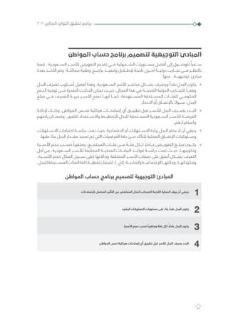 ‫المواطن‬ ‫حساب‬ ‫برنامج‬ ‫لتصميم‬ ‫التوجيهية‬ ‫المبادئ‬
‫قمنا‬ ، ‫الســـعودية‬ ‫لألســـر‬ ‫التعويض‬ ‫تقديم‬ ‫فـــي‬ ‫الشـــمولية‬ ‫مســـتويات‬ ‫أفضل‬ ‫إلى‬ ‫للوصـــول‬ ً‫ســـعيا‬
‫بعدة‬ ‫األخـــذ‬ ‫وتم‬ .‫مماثلـــة‬ ‫وطنية‬ ‫برامـــج‬ ‫وتنفيـــذ‬ ‫إلطـــاق‬ ‫ناجحة‬ ‫أخـــرى‬ ‫دوليـــة‬ ‫تجـــارب‬ ‫فـــي‬ ‫بالنظـــر‬
:‫منها‬ ،‫توجيهيـــة‬ ‫مبادئ‬
»»‫البدل‬ ‫لصرف‬ ‫أســـلوب‬ ‫أفضل‬ ‫وهذا‬ .‫الســـعودية‬ ‫لألسر‬ ‫مباشـــر‬ ‫بشـــكل‬ ‫ويصرف‬ ً‫نقدا‬ ‫البدل‬ ‫يكون‬
‫الدعم‬ ‫توجيه‬ ‫مـــن‬ ‫النقدية‬ ‫البدالت‬ ‫تمكن‬ ‫حيـــث‬ ،‫المجال‬ ‫هذا‬ ‫في‬ ‫الناجحـــة‬ ‫الدولية‬ ‫للتجـــارب‬ ً‫وفقـــا‬
‫مبلغ‬ ‫فـــي‬ ‫التصرف‬ ‫حريـــة‬ ‫األســـر‬ ‫تمنح‬ ‫أنهـــا‬ ‫كمـــا‬ .‫المســـتهدفة‬ ‫المســـتحقة‬ ‫للفئـــات‬ ‫الحكومـــي‬
.‫االدخار‬ ‫أو‬ ‫باإلنفـــاق‬ ً‫ســـواء‬ ،‫البدل‬
»»‫إلتاحة‬ ‫وذلـــك‬ .‫المواطن‬ ‫تمـــس‬ ‫هيكلية‬ ‫إصالحـــات‬ ‫أي‬ ‫تطبيـــق‬ ‫قبل‬ ‫لألســـر‬ ‫البدل‬ ‫بصـــرف‬ ‫البـــدء‬
‫راحتهم‬ ‫وضمـــان‬ ،‫للتغيير‬ ‫واالســـتعداد‬ ‫للتخطيـــط‬ ‫للبدل‬ ‫المســـتحقة‬ ‫الســـعودية‬ ‫لألســـر‬ ‫الفرصـــة‬
.‫واستقرارهم‬
»»‫االســـتهالك‬ ‫احتياجات‬ ‫دراســـة‬ ‫تمت‬ ‫حيث‬ .‫االعتمادية‬ ‫أو‬ ‫االســـتهالك‬ ‫زيادة‬ ‫البدل‬ ‫يحفز‬ ‫ال‬ ‫أن‬ ‫ينبغي‬
.‫عليها‬ ً‫بناء‬ ‫البدل‬ ‫مقـــدار‬ ‫تحديد‬ ‫تم‬ ‫التي‬ ‫الفرضيات‬ ‫دقة‬ ‫مـــن‬ ‫للتأكد‬ ‫المحلية‬ ‫اإلنفـــاق‬ ‫وســـلوكيات‬
»»‫األســـرة‬ ‫حجم‬ ‫حســـب‬ ً‫ومتغيرا‬ ،‫المجتمـــع‬ ‫فئـــات‬ ‫مـــن‬ ‫فئـــة‬ ‫لـــكل‬ ً‫عـــادال‬ ‫التعويـــض‬ ‫مبلـــغ‬ ‫يكـــون‬
‫أجل‬ ‫من‬ ،‫الســـعودية‬ ‫لألســـر‬ ‫المختلفة‬ ‫المحليـــة‬ ‫البيانـــات‬ ‫قواعـــد‬ ‫دراســـة‬ ‫تمت‬ ‫حيـــث‬ .‫وتكوينهـــا‬
،‫األســـرة‬ ‫حجم‬ ‫المثال‬ ‫ســـبيل‬ ‫(على‬ ‫وحاالتها‬ ‫المختلفة‬ ‫األســـر‬ ‫صفات‬ ‫على‬ ‫أعمق‬ ‫بشـــكل‬ ‫التعرف‬
.‫للبدل‬‫المســـتحقة‬‫الفئات‬‫كافة‬‫تغطيـــة‬‫لضمان‬،)..‫إلخ‬،‫والماديـــة‬‫اإلجتماعيـــة‬‫وحالتهـــا‬،‫ومكوناتهـــا‬
‫المواطن‬ ‫حساب‬ ‫برنامج‬ ‫لتصميم‬ ‫التوجيهية‬ ‫المبادئ‬
1‫لإلصالحات‬ ‫المحتمل‬ ‫التأثير‬ ‫من‬ ‫المنخفض‬ ‫الدخل‬ ‫ألصحاب‬ ‫الالزمة‬ ‫الحماية‬ ‫يوفر‬ ‫أن‬ ‫ينبغي‬
2‫الرشيد‬ ‫االستهالك‬ ‫مستويات‬ ‫على‬ ً‫بناء‬ ً‫نقدا‬ ‫البدل‬ ‫يكون‬
3‫األسرة‬ ‫حجم‬ ‫حسب‬ ً‫ومتغيرا‬ ‫فئة‬ ‫لكل‬ ً‫عادال‬ ‫البدل‬ ‫يكون‬
4‫المواطن‬ ‫تمس‬ ‫هيكلية‬ ‫إصالحات‬ ‫أي‬ ‫تطبيق‬ ‫قبل‬ ‫لألسر‬ ‫البدل‬ ‫بصرف‬ ‫البدء‬
٢٠٢٠‫المالي‬ ‫التوازن‬ ‫تحقيق‬ ‫برنامج‬
62
 
