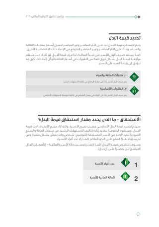 ‫البدل‬ ‫قيمة‬ ‫تحديد‬
‫الطاقة‬ ‫منتجـــات‬ ‫أســـعار‬ ‫لتعديل‬ ‫المباشـــر‬ ‫وغير‬ ‫المباشـــر‬ ‫األثر‬ ‫علـــى‬ ً‫بناء‬ ‫البـــدل‬ ‫قيمة‬ ‫احتســـاب‬ ‫يتـــم‬
.‫األخرى‬ ‫االقتصاديـــة‬ ‫اإلصالحـــات‬ ‫من‬ ‫المتوقع‬ ‫المباشـــر‬ ‫وغيـــر‬ ‫المباشـــر‬ ‫األثر‬ ‫علـــى‬ ً‫وبنـــاء‬ ،‫والميـــاه‬
‫ســـيتم‬ ‫حيث‬ ،‫ثابتة‬ ‫غير‬ ‫البـــدل‬ ‫قيمة‬ ‫فـــإن‬ ‫لذا‬ ،‫العدالـــة‬ ‫مبـــدأ‬ ‫على‬ ‫لألســـر‬ ‫البدل‬ ‫صـــرف‬ ‫يســـتند‬ ‫كمـــا‬
‫قد‬ ‫أخرى‬ ‫إصالحات‬ ‫أي‬ ‫أو‬ ‫الطاقـــة‬ ‫أســـعار‬ ‫في‬ ‫التغييرات‬ ‫لتعكـــس‬ ‫دوري‬ ‫بشـــكل‬ ‫البدل‬ ‫قيمـــة‬ ‫مراجعـــة‬
.‫األســـر‬ ‫على‬ ‫العبء‬ ‫زيـــادة‬ ‫إلى‬ ‫تـــؤدى‬
‫والمياه‬ ‫الطاقة‬ ‫منتجات‬ .1
‫الرشيد‬ ‫االستهالك‬ ‫تكلفة‬ ‫في‬ ‫االرتفاع‬ ‫مقدار‬ ‫على‬ ً‫بناء‬ ‫لألسر‬ ‫البدل‬ ‫صرف‬ ‫يتم‬
‫األساسية‬ ‫المنتجات‬ .2
‫األساسي‬ ‫االستهالك‬ ‫متوسط‬ ‫تكلفة‬ ‫في‬ ‫التضخم‬ ‫معدل‬ ‫في‬ ‫الزيادة‬ ‫على‬ ً‫بناء‬ ‫لألسر‬ ‫البدل‬ ‫صرف‬ ‫يتم‬
‫البدل؟‬ ‫قيمة‬ ‫استحقاق‬ ‫مقدار‬ ‫يحدد‬ ‫الذي‬ ‫ما‬ - ‫االستحقاق‬
‫قيمة‬ ‫زادت‬ ،‫األســـرة‬ ‫حجـــم‬ ‫زاد‬ ‫وكلما‬ .‫األســـرة‬ ‫حجـــم‬ ‫حســـب‬ ‫األساســـي‬ ‫البدل‬ ‫قيمة‬ ‫تحديـــد‬ ‫ســـيتم‬
‫والســـلع‬ ‫الطاقة‬ ‫منتجات‬ ‫من‬ ‫الرشـــيد‬ ‫االســـتهالك‬ ‫تكاليف‬ ‫زيادة‬ ‫بتحديد‬ ‫الحكومـــة‬ ‫وســـتقوم‬ .‫البـــدل‬
‫ومن‬ )‫منفرد‬ ‫بشـــكل‬ ‫يعيش‬ ‫واحد‬ ‫شـــخص‬ :‫(للتوضيح‬ ‫المســـتحقة‬ ‫األســـر‬ ‫من‬ ‫الواحد‬ ‫للفرد‬ ‫الضرورية‬
.‫األســـرة‬ ‫أفراد‬ ‫عدد‬ ‫زاد‬ ‫كلمـــا‬ ‫المالئم‬ ‫النحو‬ ‫علـــى‬ ‫المبلغ‬ ‫هـــذا‬ ‫ســـيزداد‬ ‫ثم‬
‫الدخل‬ ‫(فأصحـــاب‬ – ‫الماديـــة‬ ‫األســـرة‬ ‫حالة‬ ‫وتحســـنت‬ ‫ارتقت‬ ‫كلمـــا‬ ‫البـــدل‬ ‫قيمـــة‬ ‫تتناقـــص‬ ‫وســـوف‬
.)‫بدل‬ ‫أي‬ ‫علـــى‬ ‫يحصلوا‬ ‫لـــن‬ ‫المرتفـــع‬
1‫األسرة‬ ‫أفراد‬ ‫عدد‬
2‫لألسرة‬ ‫المادية‬ ‫الحالة‬
٢٠٢٠‫المالي‬ ‫التوازن‬ ‫تحقيق‬ ‫برنامج‬
64
 