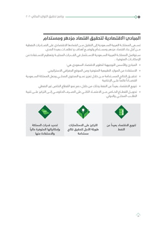 ‫ومستدام‬ ‫مزدهر‬ ‫اقتصاد‬ ‫لتحقيق‬ ‫االقتصادية‬ ‫المبادئ‬
‫النفطية‬ ‫الصـــادرات‬ ‫على‬ ‫االقتصادي‬ ‫اعتمادها‬ ‫مـــن‬ ‫التقليل‬ ‫إلى‬ ‫الســـعودية‬ ‫العربية‬ ‫المملكـــة‬ ‫تســـعى‬
.‫المدى‬ ‫بعيدة‬ ‫تطلعـــات‬ ‫و‬ ‫أهداف‬ ‫ولوضـــع‬ ‫ومســـتدام‬ ‫مزدهر‬ ‫اقتصاد‬ ‫بناء‬ ‫أجل‬ ‫مـــن‬
‫من‬ ‫االســـتفادة‬ ‫وتعظيم‬ ‫المحليـــة‬ ‫القـــدرات‬ ‫في‬ ‫االســـتثمار‬ ‫الســـعودية‬ ‫العربية‬ ‫المملكـــة‬ ‫ســـتواصل‬
. ‫المتوفرة‬ ‫اإلمكانـــات‬
»»:‫هي‬ ‫السعودي‬ ‫االقتصاد‬ ‫لتطوير‬ ‫التوجيهية‬ ‫واألسس‬ ‫المبادئ‬
»»‫االستراتيجي‬ ‫الجغرافي‬ ‫الموقع‬ ‫ومن‬ ‫المتوفرة‬ ‫الطبيعية‬ ‫الموارد‬ ‫من‬ ‫االستفادة‬
»»‫الســـعودية‬ ‫المملكة‬ ‫وجعل‬ ‫المحلـــي‬ ‫المحتوى‬ ‫نمـــو‬ ‫تعزيز‬ ‫خالل‬ ‫مـــن‬ ‫المســـتدامة‬ ‫النتائج‬ ‫تحقيـــق‬
‫اإلنتاجية‬ ‫علـــى‬ ً‫قائما‬ ً‫اقتصـــادا‬
»»‫النفطي‬ ‫غير‬ ‫الخاص‬ ‫القطاع‬ ‫نمو‬ ‫دعم‬ ‫خالل‬ ‫من‬ ‫وذلك‬ ‫النفط‬ ‫عن‬ ُ‫بعيدا‬ ‫االقتصاد‬ ‫تنويع‬
»»‫تلبية‬ ‫علـــى‬ ‫التركيز‬ ‫إلـــى‬ ‫الحكومـــي‬ ‫الصـــرف‬ ‫على‬ ‫الكلـــي‬ ‫االعتمـــاد‬ ‫مـــن‬ ‫الخـــاص‬ ‫القطـــاع‬ ‫تحويـــل‬
‫والدولي‬ ‫المحلـــي‬ ‫الطلـــب‬
‫عن‬ ً‫بعيدا‬ ‫االقتصاد‬ ‫تنويع‬
‫النفط‬
‫االستثمارات‬ ‫على‬ ‫التركيز‬
‫نتائج‬ ‫لتحقيق‬ ‫األجل‬ ‫طويلة‬
‫مستدامة‬
‫المملكة‬ ‫قدرات‬ ‫تحديد‬
ً‫حاليا‬ ‫المتوفرة‬ ‫وإمكانياتها‬
‫منها‬ ‫واالستفادة‬
٢٠٢٠‫المالي‬ ‫التوازن‬ ‫تحقيق‬ ‫برنامج‬
74
 