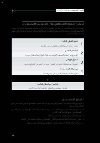 ‫المستويات‬ ‫من‬ ‫العديد‬ ‫على‬ ‫االقتصادي‬ ‫التحول‬ ‫تمكين‬
‫تشـــريعات‬ ‫وتعزيز‬ ،‫اقتصادية‬ ‫تحفيز‬ ‫حزمـــة‬ ‫خالل‬ ‫من‬ ‫القصير‬ ‫المـــدى‬ ‫على‬ ‫االقتصاد‬ ‫دعـــم‬ ‫هـــو‬ ‫نهجنـــا‬
‫تتميز‬ ‫التي‬ ‫القطاعات‬ ‫وتعزيـــز‬ ،‫االقتصادي‬ ‫للنمو‬ ‫التنظيمية‬ ‫المعوقـــات‬ ‫ومعالجة‬ ،‫المحلي‬ ‫المحتـــوى‬
.‫للتصدير‬ ‫عالية‬ ‫بقـــدرات‬
1
:‫الخاص‬ ‫القطاع‬ ‫تحفيز‬
‫القصير‬ ‫المدى‬ ‫على‬ ‫االقتصادي‬ ‫للنمو‬ ‫داعمة‬ ‫دفعة‬
2
:‫المحلي‬ ‫المحتوى‬
‫موحدة‬ ‫وطنية‬ ‫استراتيجية‬ ‫خالل‬ ‫من‬ ‫المحلي‬ ‫المحتوى‬ ‫تطوير‬ ‫في‬ ‫اإلسراع‬
3
:‫الهيكلي‬ ‫التحول‬
‫الخاص‬ ‫القطاع‬ ‫في‬ ‫النمو‬ ‫من‬ ‫مزيد‬ ‫لتمكين‬ ‫كبير‬ ‫تأثير‬ ‫ذات‬ ‫هيكلية‬ ‫تغييرات‬
4
:‫محددة‬ ‫لقطاعات‬ ‫برامج‬
‫محددة‬ ‫برامج‬ ‫خالل‬ ‫من‬ ‫اقتصادية‬ ‫قطاعات‬ ‫تعزيز‬
+
:‫الخاص‬ ‫القطاع‬ ‫مع‬ ‫التواصل‬
‫األخرى‬ ‫الحكومية‬ ‫والجهات‬ ‫القطاع‬ ‫مع‬ ‫مستمر‬ ‫تواصل‬
‫الخاص‬ ‫القطاع‬ ‫تحفيز‬ .1
‫رفع‬ ‫من‬ ‫نـــه‬ ّ‫يمك‬ ‫الخاص‬ ‫القطـــاع‬ ‫اســـتثمارات‬ ‫لجـــذب‬ ‫مال‬ ‫رأس‬ ‫لتوفيـــر‬ ‫صنـــدوق‬ ‫إنشـــاء‬ ‫اقتـــراح‬ ‫تـــم‬
‫وتنافســـيته‬ ‫كفاءته‬
»»‫العمـــل‬ ‫فـــرص‬ ‫وتوفـــر‬ ‫االقتصـــادي‬ ‫النمـــو‬ ‫تدعـــم‬ ‫التـــي‬ ‫للقطاعـــات‬ ‫الدعـــم‬ ‫هـــذا‬ ‫توجيـــه‬ ‫ســـيتم‬
:‫اآلتـــي‬ ‫علـــى‬ ‫التركيـــز‬ ‫مـــع‬ ،‫للســـعوديين‬
»»‫للطاقة‬ ‫االستخدام‬ ‫كثيفة‬ ‫الصناعات‬ ‫كفاءة‬ ‫رفع‬
»»‫التقنية‬ ‫على‬ ‫تعتمد‬ ‫صناعات‬ ‫إلى‬ ‫العاملة‬ ‫لأليدي‬ ‫االستخدام‬ ‫كثيفة‬ ‫الصناعات‬ ‫تحويل‬
»».‫ربحيتها‬ ‫على‬ ‫الحفاظ‬ ‫من‬ ‫لتمكينها‬ ‫للمياه‬ ‫االستهالك‬ ‫كثيفة‬ ‫الصناعات‬ ‫دعم‬
‫الخاص‬ ‫القطاع‬ ‫نمو‬ :‫السادس‬ ‫الفصل‬
75
 