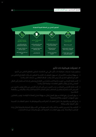 ‫ﺍ‬ ‫ﻯ‬ ‫ﺍ‬
‫ﺓ‬ ‫ﻭ‬
‫ﺍ‬ ‫ﻯ‬ ‫ﺍ‬ ‫ﺩﺭﺍﺕ‬
‫ﺕ‬ ‫ﺍ‬
‫ﺍ‬ ‫ﺕ‬ ‫ﺍ‬ ‫ﺍ‬
‫ﺹ‬ ‫ﻭﺍ‬ ‫ﻡ‬ ‫ﺍ‬ ‫ﺍ‬
‫ﻯ‬ ‫ﻭ‬
‫ﺍ‬
‫ﺍ‬ ‫ﻯ‬ ‫ﻭﺍ‬
‫ﺩﺓ‬ ‫ﺍﻑ‬ ‫ﺃ‬ ‫ﻭﻭ‬
‫ﺍ‬ ‫ﻯ‬
‫ﻭﺍ‬ ‫ﺱ‬
‫ﻭ‬ ‫ﺭ‬ ‫ﺇ‬
‫ﺕ‬ ‫ﺍ‬ ‫ﺩ‬
‫ﺍﻕ‬ ‫ﻭﺍ‬ ‫ﺕ‬ ‫ﻭﺍ‬
‫ﻭﺍ‬ ‫ﺽ‬ ‫ﺍ‬
‫ﻭﺍ‬ ‫ﺍ‬ ‫ﺍﻕ‬ ‫ﺍ‬
‫ﺍ‬ ‫ﺍ‬ ‫ﺕ‬ ‫ﺍ‬
‫ﺍ‬ ‫ﺭ‬ ‫ﻥ‬
‫ﺍ‬ ‫ﺍ‬ ‫ﺹ‬ ‫ﺃ‬
‫ﺫ‬
‫ﺩﺍ‬ ‫ﺭ‬ ‫ﺇ‬
‫ﺍ‬ ‫ﻭ‬ ‫ﺕ‬
‫ﺍ‬ ‫ﻯ‬
‫ﺍ‬ ‫ﺍ‬ ‫ﻭ‬
‫ﺍ‬ ‫ﺍ‬
‫ﺕ‬ ‫ﺍ‬ ‫ﺍﺀﺍﺕ‬ ‫ﺇ‬ ‫ﺍ‬
‫ﺍ‬
‫ﺩ‬ ‫ﺍ‬ ‫ﺍ‬ ‫ﺍ‬ ‫ﺍ‬ ‫ﻯ‬ ‫ﺍ‬
‫تأثير‬ ‫ذات‬ ‫هيكلية‬ ‫تعديالت‬ .3
:‫النمو‬ ‫من‬ ‫الخاص‬ ‫القطاع‬ ‫لتمكين‬ ‫االقتصاد‬ ‫في‬ ‫عالي‬ ‫تأثير‬ ‫ذات‬ ‫هيكلية‬ ‫تعديالت‬ ‫بإجراء‬ ‫سنقوم‬
»»‫من‬ ‫الخاص‬ ‫القطـــاع‬ ‫شـــركات‬ ‫لتمكين‬ ‫الالزمـــة‬ ‫العمليـــات‬ ‫تســـهيل‬ :‫األعمـــال‬ ‫ممارســـة‬ ‫ســـهولة‬
)‫الشـــركات‬ ‫خدمات‬ ،‫النظامـــي‬ ‫اإلطار‬ ،‫الشـــركات‬ ‫تأســـيس‬ ‫(مثـــل‬ ‫بأعمالهـــا‬ ‫القيـــام‬
»»‫المال‬ ‫رأس‬ ‫اســـتثمار‬ ‫إعـــادة‬ ‫وتمكين‬ ‫القطـــاع‬ ‫فـــي‬ ‫االســـتثمار‬ ‫جاذبية‬ ‫تعزيـــز‬ :‫المحلـــي‬ ‫االســـتثمار‬
)‫الشـــركات‬ ‫حوكمة‬ ،‫العاملـــة‬ ‫القوى‬ ‫توافـــر‬ ‫(مثـــل‬ ‫المحلـــي‬
»»‫من‬ ‫المزيد‬ ‫توفيـــر‬ ‫خالل‬ ‫من‬ ‫األجنبي‬ ‫المـــال‬ ‫رأس‬ ‫من‬ ‫المزيـــد‬ ‫جذب‬ :‫المباشـــر‬ ‫األجنبـــي‬ ‫االســـتثمار‬
‫وأنظمة‬ ،‫واألراضـــي‬ ‫للشـــركات‬ ‫األجنبية‬ ‫الملكيـــة‬ ‫(مثل‬ ‫المخاطـــر‬ ‫وتقليـــل‬ ‫االســـتثمارية‬ ‫الفـــرص‬
)‫اإلفالس‬
»»‫العاملين‬ ‫توفيـــر‬ ،‫الوافدة‬ ‫العمالـــة‬ ‫تنقـــل‬ ‫ســـهولة‬ ‫(مثل‬ ‫العمل‬ ‫ســـوق‬ ‫كفاءة‬ ‫رفع‬ :‫العمـــل‬ ‫ســـوق‬
)‫المتوســـطة/المنخفضة‬ ‫المهارات‬ ‫ذوي‬
»»‫الجديدة‬ ‫القطاعـــات‬ ‫تحفيز‬ ،‫(البيروقراطيـــة‬ ‫النمـــو‬ ‫أمام‬ ‫العقبـــات‬ ‫تذليل‬ :‫والضوابـــط‬ ‫القيـــود‬ ‫رفـــع‬
)‫والســـياحة‬ ‫الترفيه‬ ‫مثل‬
»»‫زيادة‬ ‫(مثل‬ ‫والدولية‬ ‫المحلية‬ ‫األســـواق‬ ‫في‬ ‫الســـعودية‬ ‫الشـــركات‬ ‫تنافســـية‬ ‫تحســـين‬ :‫التنافســـية‬
.‫الصادرات‬ ‫لزيـــادة‬ ‫وذلك‬ )‫الســـعودية‬ ‫التجارية‬ ‫العالمـــات‬ ‫وتســـويق‬ ،‫واألتمتة‬ ‫اإلنتاجيـــة‬
‫الخاص‬ ‫القطاع‬ ‫نمو‬ :‫السادس‬ ‫الفصل‬
77
 