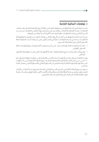 ‫العامة‬ ‫المالية‬ ‫توقعات‬ .1
‫تمكنت‬ ‫وقد‬ .‫للنفـــط‬ ‫المنتجة‬ ‫الـــدول‬ ‫كافة‬ ‫علـــى‬ ‫مالية‬ ‫ضغوط‬ ‫فـــي‬ ‫النفط‬ ‫أســـعار‬ ‫انخفـــاض‬ ‫تســـبب‬
‫تســـديد‬ ‫من‬ ،‫الماضية‬ ‫العشـــر‬ ‫الســـنوات‬ ‫مدى‬ ‫على‬ ‫والمتـــزن‬ ‫الصائـــب‬ ‫للتخطيـــط‬ ‫نتيجـــة‬ ،‫المملكـــة‬
.‫المرونة‬ ‫مـــن‬ ً‫كبيرا‬ ً‫قـــدرا‬ ‫لنا‬ ‫أتاح‬ ‫ممـــا‬ ‫كبيرة‬ ‫مالية‬ ‫احتياطيـــات‬ ‫وبنـــاء‬ ‫الداخلـــي‬ ‫الديـــن‬
‫أية‬ ‫لمواجهة‬ ‫المرونـــة‬ ‫مـــن‬ ‫المزيد‬ ‫وكذلك‬ ‫المالـــي‬ ‫التـــوازن‬ ‫من‬ ‫أكبر‬ ‫قـــدر‬ ‫لتحقيق‬ ‫حاجـــة‬ ‫ثمـــة‬ ‫أن‬ ‫غيـــر‬
‫خطة‬ ‫الحكومة‬ ‫أعـــدت‬ ‫فقد‬ ‫ثـــم‬ ‫ومن‬ .‫المســـتقبل‬ ‫في‬ ‫تطرأ‬ ‫قـــد‬ ‫النفط‬ ‫أســـعار‬ ‫في‬ ‫حـــادة‬ ‫انخفاضـــات‬
:‫تأســـيس‬ ‫بمقتضاها‬ ‫يتم‬ ‫المالي‬ ‫للتحـــول‬
»»‫خطة‬ ‫أولويـــات‬ ‫وفق‬ ‫المصروفـــات‬ ‫توجيـــه‬ ‫يتـــم‬ ‫أن‬ ‫علـــى‬ ،‫المســـتمر‬ ‫لإلنفـــاق‬ ‫منخفضـــة‬ ‫قاعـــدة‬
.‫الوطني‬ ‫التحـــول‬
»»‫التحول‬ ‫خطـــة‬ ‫عليها‬ ‫نصـــت‬ ‫التي‬ ‫للتعهـــدات‬ ً‫انفـــاذا‬ – ‫النفط‬ ‫نطـــاق‬ ‫خـــارج‬ ‫لإليـــرادات‬ ‫أكبـــر‬ ‫تنويـــع‬
‫طني‬‫لو‬‫ا‬
‫عام‬ ‫بحلـــول‬ ‫متوازنة‬ ‫ميزانيـــة‬ ‫إلـــى‬ ‫االنتقـــال‬ ‫مـــن‬ ‫الله‬ ‫بـــإذن‬ ‫الحكومـــة‬ ‫تمكـــن‬ ‫ســـوف‬ ‫الخطـــة‬ ‫وهـــذه‬
‫الوقت‬ ‫ذات‬ ‫فـــي‬ ‫الحكومة‬ ‫محافظـــة‬ ‫مع‬ ،‫للنفـــط‬ ‫المنخفضة‬ ‫الحاليـــة‬ ‫األســـعار‬ ‫ظـــل‬ ‫فـــي‬ ‫حتـــى‬ 2020
‫فائدة‬ ‫بمعدل‬ ‫الدولـــي‬ ‫والســـوق‬ ‫المحلي‬ ‫الســـوق‬ ‫من‬ ‫تقترض‬ ‫بينما‬ ‫الماليـــة‬ ‫وقدرتهـــا‬ ‫مالءتهـــا‬ ‫علـــى‬
.‫سب‬‫منا‬
‫األمان‬ ‫مـــن‬ ً‫كبيرا‬ ً‫قـــدرا‬ ‫يوفر‬ ‫مما‬ ‫للنفـــط‬ ‫التعادلي‬ ‫الســـعر‬ ‫خفـــض‬ ‫في‬ ً‫أيضا‬ ‫الخطـــة‬ ‫تســـهم‬ ‫ســـوف‬
‫نقدية‬ ‫سياســـات‬ ‫انتهاج‬ ‫تكفل‬ ‫التي‬ ‫الالزمـــة‬ ‫اإلجراءات‬ ‫نقـــدم‬ ‫فإننا‬ ‫الخطة‬ ‫هذه‬ ‫وضمـــن‬ .‫للمســـتقبل‬
.‫األمريكي‬ ‫بالـــدوالر‬ ‫الريال‬ ‫بربط‬ ‫االلتـــزام‬ ‫على‬ ‫والمحافظـــة‬ ‫قويـــة‬
٢٠٢٠‫المالي‬ ‫التوازن‬ ‫تحقيق‬ ‫برنامج‬
82
 