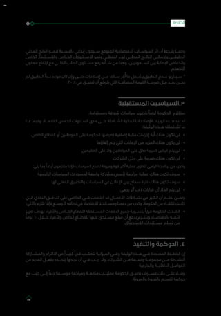 ‫المحلي‬ ‫الناتج‬ ‫لنمـــو‬ ‫بالنســـبة‬ ‫إيجابي‬ ‫ســـيكون‬ ‫المتوقع‬ ‫االقتصادية‬ ‫السياســـات‬ ‫اثر‬ ‫أن‬ ‫يالحظ‬ ‫وكمـــا‬
‫الخاص‬ ‫واالســـتثمار‬ ‫الخـــاص‬ ‫االســـتهالك‬ ‫ونمو‬ ‫النفطـــي‬ ‫غيـــر‬ ‫المحلـــي‬ ‫الناتـــج‬ ‫وإجمالـــي‬ ‫الحقيقـــي‬
‫معقول‬ ‫ارتفاع‬ ‫مع‬ ‫الكلـــي‬ ‫الطلب‬ ‫مســـتوى‬ ‫رفع‬ ‫شـــأنه‬ ‫من‬ ‫وهذا‬ ،‫الســـعوديين‬ ‫بين‬ ‫البطالة‬ ‫وانخفاض‬
. ‫للتضخم‬
‫لم‬ ‫التطبيق‬ ‫بـــدأ‬ ‫موعد‬ ‫كان‬ ‫وإن‬ ‫حتـــى‬ ‫إصالحات‬ ‫مـــن‬ ‫ســـلفا‬ ‫قر‬ُ‫أ‬ ‫ما‬ ‫يشـــمل‬ ‫التطبيق‬ ‫عـــدم‬ ‫ســـيناريو‬ *
.2018 ‫في‬ ‫تطبـــق‬ ‫أن‬ ‫يتوقع‬ ‫التي‬ ‫المضافـــة‬ ‫القيمة‬ ‫ضريبـــة‬ ‫مثل‬ ‫بعـــد‬ ‫يحـــن‬
‫المستقبلية‬‫3.السياسيت‬
.‫ومستدامة‬ ‫شفافة‬ ‫سياسات‬ ‫بتطوير‬ ً‫أيضا‬ ‫الحكومة‬ ‫ستلتزم‬
‫عدا‬ ‫وفيما‬ .‫القادمـــة‬ ‫الخمس‬ ‫الســـنوات‬ ‫مدى‬ ‫علـــى‬ ‫الشـــاملة‬ ‫المالية‬ ‫إصالحاتنا‬ ‫الوثيقـــة‬ ‫هـــذه‬ ‫تحـــدد‬
:‫الوثيقة‬ ‫هـــذه‬ ‫اشـــتملته‬ ‫ما‬
»».‫الخاص‬ ‫القطاع‬ ‫أو‬ ‫المواطنين‬ ‫على‬ ‫الحكومة‬ ‫تفرضها‬ ‫إضافية‬ ‫مالية‬ ‫إجراءات‬ ‫أية‬ ‫هناك‬ ‫تكون‬ ‫لن‬
»»‫إلغاؤها‬ ‫يتم‬ ‫التي‬ ‫اإلعانات‬ ‫من‬ ‫المزيد‬ ‫هناك‬ ‫يكون‬ ‫لن‬
»»‫المقيمين‬ ‫على‬ ‫وال‬ ‫المواطنين‬ ‫على‬ ‫دخل‬ ‫ضريبة‬ ‫فرض‬ ‫يتم‬ ‫لن‬
»»‫الشركات‬ ‫دخل‬ ‫على‬ ‫ضريبة‬ ‫هناك‬ ‫تكون‬ ‫لن‬
:‫يلي‬ ‫يما‬ ً‫أيضا‬ ‫ملتزمون‬ ‫فإننا‬ ‫السياسات‬ ‫لصنع‬ ‫ومرونة‬ ‫قوة‬ ‫أكثر‬ ‫عملية‬ ‫لتطوير‬ ‫الرامي‬ ‫برنامجنا‬ ‫من‬ ‫وكجزء‬
»»‫الرئيسية‬ ‫السياسات‬ ‫لمسودات‬ ‫واسعة‬ ‫بمشاركة‬ ‫تتسم‬ ‫مراجعة‬ ‫عملية‬ ‫هناك‬ ‫تكون‬ ‫سوف‬
»»‫لها‬ ‫الفعلي‬ ‫والتطبيق‬ ‫السياسات‬ ‫عن‬ ‫اإلعالن‬ ‫بين‬ ‫سماح‬ ‫فترة‬ ‫هناك‬ ‫تكون‬ ‫سوف‬
»»‫رجعي‬ ‫أثر‬ ‫ذات‬ ‫قرارات‬ ‫أي‬ ‫اتخاذ‬ ‫يتم‬ ‫لن‬
‫الذي‬ ‫النقدي‬ ‫التدفـــق‬ ‫على‬ ‫الماضي‬ ‫فـــي‬ ‫اعتمدت‬ ‫قد‬ ‫األعمـــال‬ ‫نشـــاطات‬ ‫من‬ ‫الكثير‬ ‫أن‬ ‫نعلـــم‬ ‫ونحـــن‬
:‫باآلتي‬ ‫نلتزم‬ ‫فإننا‬ ‫األوســـع‬ ‫نطاقه‬ ‫في‬ ‫لالقتصاد‬ ‫ومســـاندتنا‬ ‫دعمنا‬ ‫من‬ ‫وكجزء‬ .‫الحكومة‬ ‫من‬ ‫تتلقـــاه‬ ‫كانـــت‬
»»‫تعزيز‬ ‫بهدف‬ ‫واألفراد‬ ‫الخـــاص‬ ‫للقطاع‬ ‫المســـتحقه‬ ‫الدفعات‬ ‫جميع‬ ‫بتســـوية‬ ً‫قرارا‬ ‫الحكومة‬ ‫اتخـــذت‬
ً‫يوما‬ ٦٠ ‫خـــال‬ ‫واألفراد‬ ‫الخاص‬ ‫للقطـــاع‬ ‫عليها‬ ‫مســـتحق‬ ‫مبلغ‬ ‫أي‬ ‫بدفع‬ ‫وتلتـــزم‬ ‫باالقتصـــاد‬ ‫الثقـــه‬
.‫االستحقاق‬ ‫مســـتندات‬ ‫تسلم‬ ‫من‬
‫والتنفيذ‬ ‫الحوكمة‬ .4
‫والمشـــاركة‬ ‫االلتزام‬ ‫من‬ ً‫كبيـــرا‬ ً‫قدرا‬ ‫تتطلـــب‬ ‫الميزانية‬ ‫وفـــي‬ ‫الوثيقة‬ ‫هـــذه‬ ‫فـــي‬ ‫المحـــددة‬ ‫الخطـــط‬ ‫إن‬
‫من‬ ‫العديد‬ ‫بفعـــل‬ ‫يتحـــدد‬ ‫نجاحها‬ ‫أن‬ ‫فـــي‬ ‫ريـــب‬ ‫وال‬ ،‫الشـــركاء‬ ‫مـــن‬ ‫واســـعة‬ ‫مجموعـــة‬ ‫مـــن‬ ‫النشـــطة‬
‫والخارجية‬ ‫الداخليـــة‬ ‫العوامـــل‬
‫مع‬ ‫جنب‬ ‫إلـــى‬ ً‫جنبا‬ ‫موســـعة‬ ‫ومراجعة‬ ‫متابعـــة‬ ‫عمليـــات‬ ‫الحكومة‬ ‫تطبـــق‬ ‫فســـوف‬ ‫ذلك‬ ‫علـــى‬ ‫وبنـــاء‬
.‫والمرونة‬ ‫بالقـــوة‬ ‫تتســـم‬ ‫حوكمة‬
‫الخالصة‬
85
 