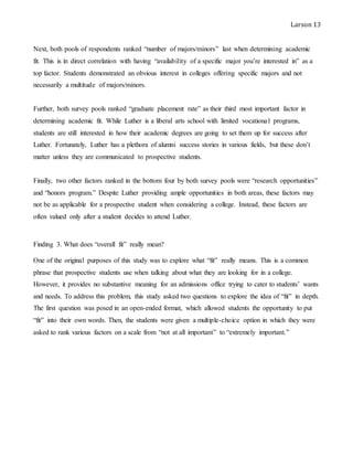Larson 13
Next, both pools of respondents ranked “number of majors/minors” last when determining academic
fit. This is in direct correlation with having “availability of a specific major you’re interested in” as a
top factor. Students demonstrated an obvious interest in colleges offering specific majors and not
necessarily a multitude of majors/minors.
Further, both survey pools ranked “graduate placement rate” as their third most important factor in
determining academic fit. While Luther is a liberal arts school with limited vocational programs,
students are still interested in how their academic degrees are going to set them up for success after
Luther. Fortunately, Luther has a plethora of alumni success stories in various fields, but these don’t
matter unless they are communicated to prospective students.
Finally, two other factors ranked in the bottom four by both survey pools were “research opportunities”
and “honors program.” Despite Luther providing ample opportunities in both areas, these factors may
not be as applicable for a prospective student when considering a college. Instead, these factors are
often valued only after a student decides to attend Luther.
Finding 3. What does “overall fit” really mean?
One of the original purposes of this study was to explore what “fit” really means. This is a common
phrase that prospective students use when talking about what they are looking for in a college.
However, it provides no substantive meaning for an admissions office trying to cater to students’ wants
and needs. To address this problem, this study asked two questions to explore the idea of “fit” in depth.
The first question was posed in an open-ended format, which allowed students the opportunity to put
“fit” into their own words. Then, the students were given a multiple-choice option in which they were
asked to rank various factors on a scale from “not at all important” to “extremely important.”
 